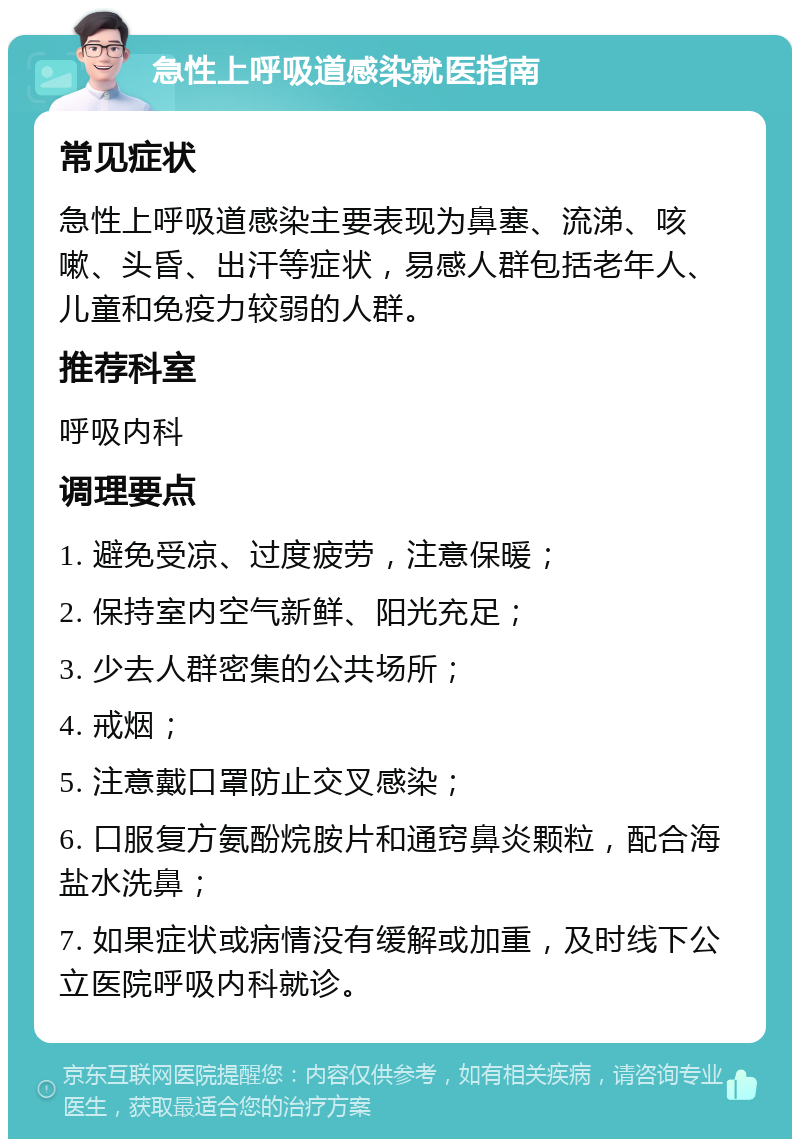 急性上呼吸道感染就医指南 常见症状 急性上呼吸道感染主要表现为鼻塞、流涕、咳嗽、头昏、出汗等症状，易感人群包括老年人、儿童和免疫力较弱的人群。 推荐科室 呼吸内科 调理要点 1. 避免受凉、过度疲劳，注意保暖； 2. 保持室内空气新鲜、阳光充足； 3. 少去人群密集的公共场所； 4. 戒烟； 5. 注意戴口罩防止交叉感染； 6. 口服复方氨酚烷胺片和通窍鼻炎颗粒，配合海盐水洗鼻； 7. 如果症状或病情没有缓解或加重，及时线下公立医院呼吸内科就诊。