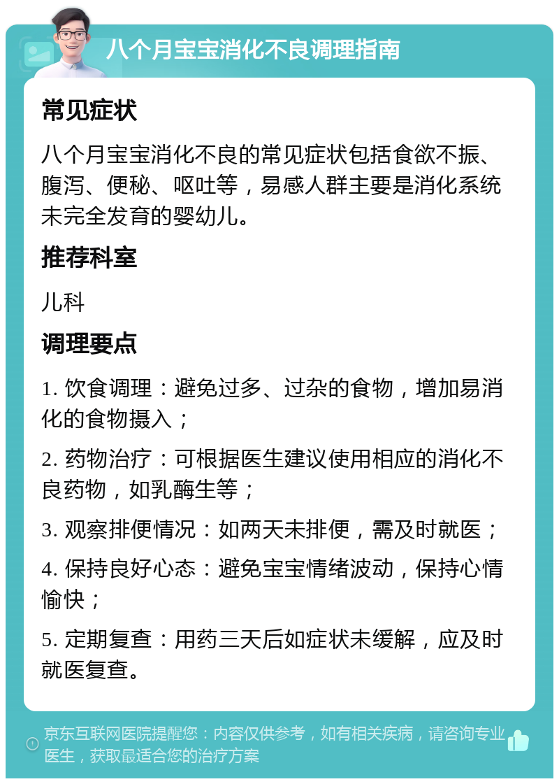 八个月宝宝消化不良调理指南 常见症状 八个月宝宝消化不良的常见症状包括食欲不振、腹泻、便秘、呕吐等，易感人群主要是消化系统未完全发育的婴幼儿。 推荐科室 儿科 调理要点 1. 饮食调理：避免过多、过杂的食物，增加易消化的食物摄入； 2. 药物治疗：可根据医生建议使用相应的消化不良药物，如乳酶生等； 3. 观察排便情况：如两天未排便，需及时就医； 4. 保持良好心态：避免宝宝情绪波动，保持心情愉快； 5. 定期复查：用药三天后如症状未缓解，应及时就医复查。