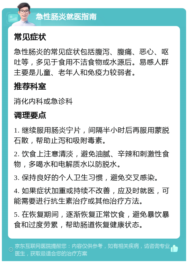 急性肠炎就医指南 常见症状 急性肠炎的常见症状包括腹泻、腹痛、恶心、呕吐等，多见于食用不洁食物或水源后。易感人群主要是儿童、老年人和免疫力较弱者。 推荐科室 消化内科或急诊科 调理要点 1. 继续服用肠炎宁片，间隔半小时后再服用蒙脱石散，帮助止泻和吸附毒素。 2. 饮食上注意清淡，避免油腻、辛辣和刺激性食物，多喝水和电解质水以防脱水。 3. 保持良好的个人卫生习惯，避免交叉感染。 4. 如果症状加重或持续不改善，应及时就医，可能需要进行抗生素治疗或其他治疗方法。 5. 在恢复期间，逐渐恢复正常饮食，避免暴饮暴食和过度劳累，帮助肠道恢复健康状态。