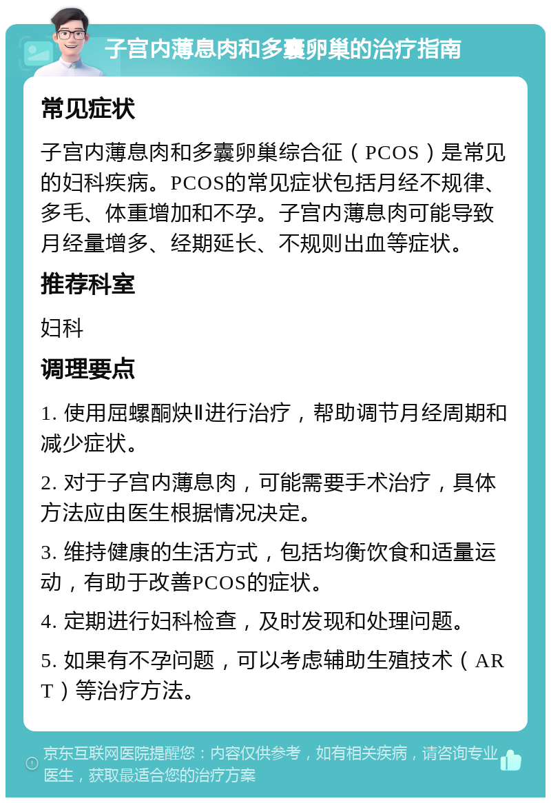 子宫内薄息肉和多囊卵巢的治疗指南 常见症状 子宫内薄息肉和多囊卵巢综合征（PCOS）是常见的妇科疾病。PCOS的常见症状包括月经不规律、多毛、体重增加和不孕。子宫内薄息肉可能导致月经量增多、经期延长、不规则出血等症状。 推荐科室 妇科 调理要点 1. 使用屈螺酮炔Ⅱ进行治疗，帮助调节月经周期和减少症状。 2. 对于子宫内薄息肉，可能需要手术治疗，具体方法应由医生根据情况决定。 3. 维持健康的生活方式，包括均衡饮食和适量运动，有助于改善PCOS的症状。 4. 定期进行妇科检查，及时发现和处理问题。 5. 如果有不孕问题，可以考虑辅助生殖技术（ART）等治疗方法。