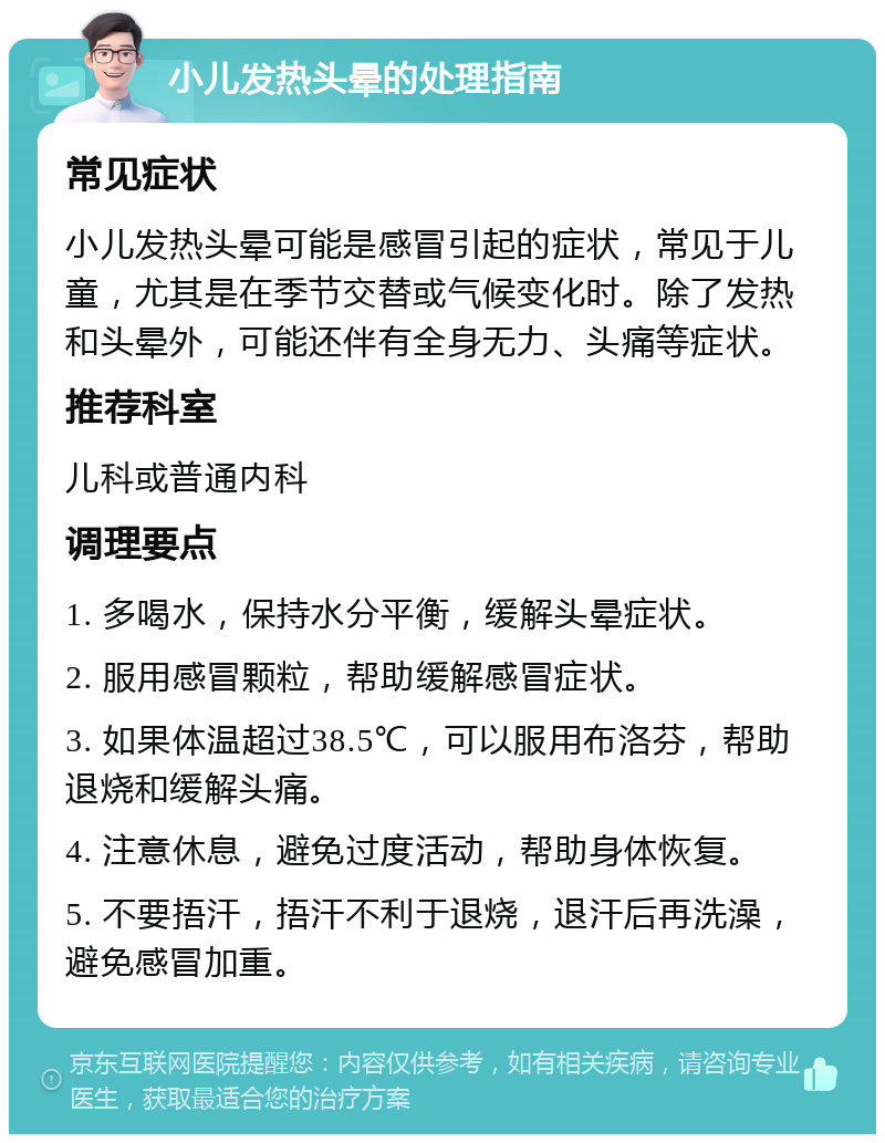 小儿发热头晕的处理指南 常见症状 小儿发热头晕可能是感冒引起的症状，常见于儿童，尤其是在季节交替或气候变化时。除了发热和头晕外，可能还伴有全身无力、头痛等症状。 推荐科室 儿科或普通内科 调理要点 1. 多喝水，保持水分平衡，缓解头晕症状。 2. 服用感冒颗粒，帮助缓解感冒症状。 3. 如果体温超过38.5℃，可以服用布洛芬，帮助退烧和缓解头痛。 4. 注意休息，避免过度活动，帮助身体恢复。 5. 不要捂汗，捂汗不利于退烧，退汗后再洗澡，避免感冒加重。