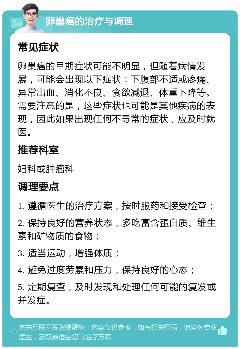 卵巢癌的治疗与调理 常见症状 卵巢癌的早期症状可能不明显，但随着病情发展，可能会出现以下症状：下腹部不适或疼痛、异常出血、消化不良、食欲减退、体重下降等。需要注意的是，这些症状也可能是其他疾病的表现，因此如果出现任何不寻常的症状，应及时就医。 推荐科室 妇科或肿瘤科 调理要点 1. 遵循医生的治疗方案，按时服药和接受检查； 2. 保持良好的营养状态，多吃富含蛋白质、维生素和矿物质的食物； 3. 适当运动，增强体质； 4. 避免过度劳累和压力，保持良好的心态； 5. 定期复查，及时发现和处理任何可能的复发或并发症。