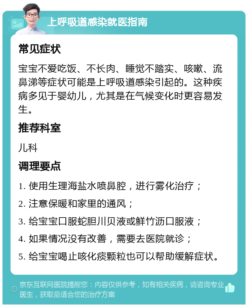 上呼吸道感染就医指南 常见症状 宝宝不爱吃饭、不长肉、睡觉不踏实、咳嗽、流鼻涕等症状可能是上呼吸道感染引起的。这种疾病多见于婴幼儿，尤其是在气候变化时更容易发生。 推荐科室 儿科 调理要点 1. 使用生理海盐水喷鼻腔，进行雾化治疗； 2. 注意保暖和家里的通风； 3. 给宝宝口服蛇胆川贝液或鲜竹沥口服液； 4. 如果情况没有改善，需要去医院就诊； 5. 给宝宝喝止咳化痰颗粒也可以帮助缓解症状。