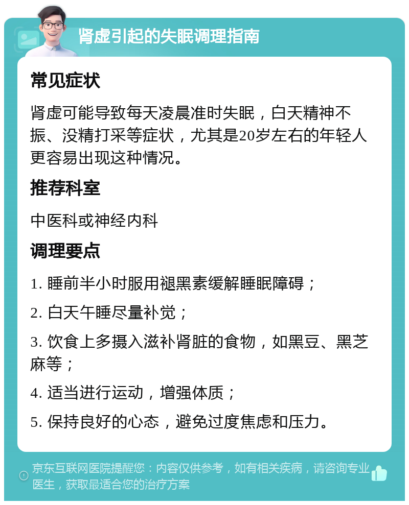 肾虚引起的失眠调理指南 常见症状 肾虚可能导致每天凌晨准时失眠，白天精神不振、没精打采等症状，尤其是20岁左右的年轻人更容易出现这种情况。 推荐科室 中医科或神经内科 调理要点 1. 睡前半小时服用褪黑素缓解睡眠障碍； 2. 白天午睡尽量补觉； 3. 饮食上多摄入滋补肾脏的食物，如黑豆、黑芝麻等； 4. 适当进行运动，增强体质； 5. 保持良好的心态，避免过度焦虑和压力。