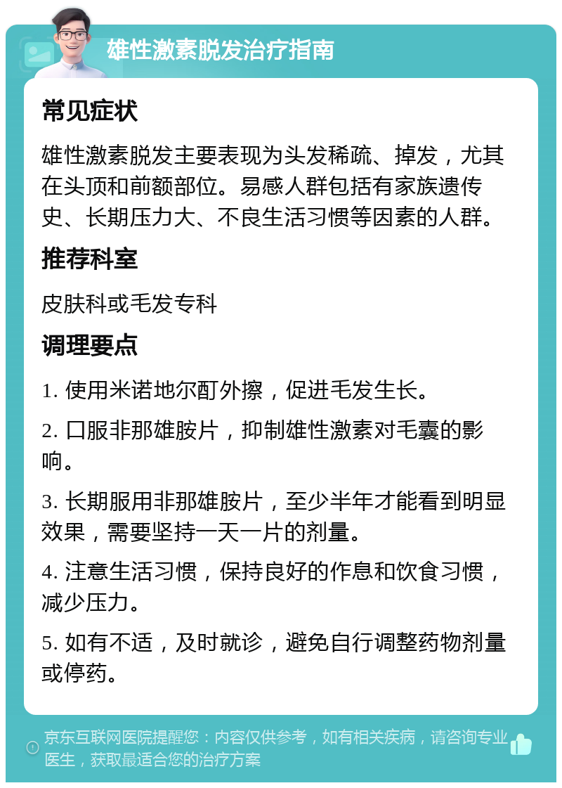 雄性激素脱发治疗指南 常见症状 雄性激素脱发主要表现为头发稀疏、掉发，尤其在头顶和前额部位。易感人群包括有家族遗传史、长期压力大、不良生活习惯等因素的人群。 推荐科室 皮肤科或毛发专科 调理要点 1. 使用米诺地尔酊外擦，促进毛发生长。 2. 口服非那雄胺片，抑制雄性激素对毛囊的影响。 3. 长期服用非那雄胺片，至少半年才能看到明显效果，需要坚持一天一片的剂量。 4. 注意生活习惯，保持良好的作息和饮食习惯，减少压力。 5. 如有不适，及时就诊，避免自行调整药物剂量或停药。