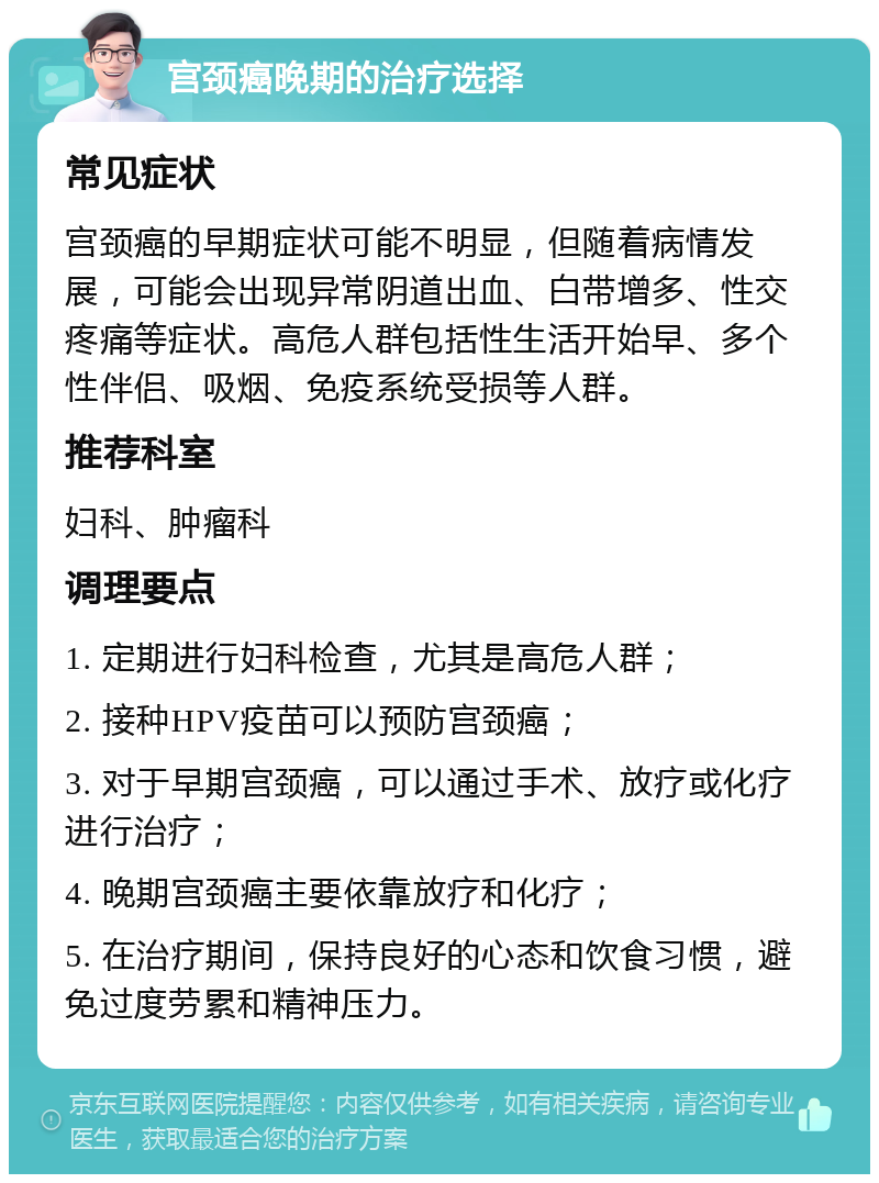 宫颈癌晚期的治疗选择 常见症状 宫颈癌的早期症状可能不明显，但随着病情发展，可能会出现异常阴道出血、白带增多、性交疼痛等症状。高危人群包括性生活开始早、多个性伴侣、吸烟、免疫系统受损等人群。 推荐科室 妇科、肿瘤科 调理要点 1. 定期进行妇科检查，尤其是高危人群； 2. 接种HPV疫苗可以预防宫颈癌； 3. 对于早期宫颈癌，可以通过手术、放疗或化疗进行治疗； 4. 晚期宫颈癌主要依靠放疗和化疗； 5. 在治疗期间，保持良好的心态和饮食习惯，避免过度劳累和精神压力。