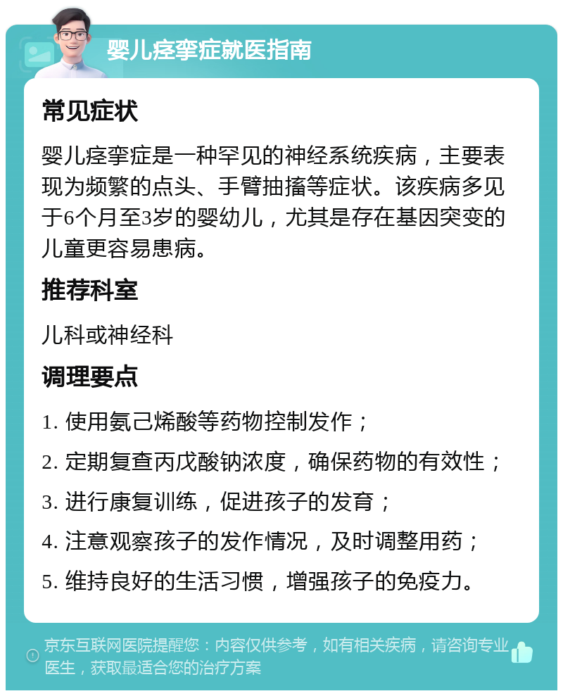 婴儿痉挛症就医指南 常见症状 婴儿痉挛症是一种罕见的神经系统疾病，主要表现为频繁的点头、手臂抽搐等症状。该疾病多见于6个月至3岁的婴幼儿，尤其是存在基因突变的儿童更容易患病。 推荐科室 儿科或神经科 调理要点 1. 使用氨己烯酸等药物控制发作； 2. 定期复查丙戊酸钠浓度，确保药物的有效性； 3. 进行康复训练，促进孩子的发育； 4. 注意观察孩子的发作情况，及时调整用药； 5. 维持良好的生活习惯，增强孩子的免疫力。