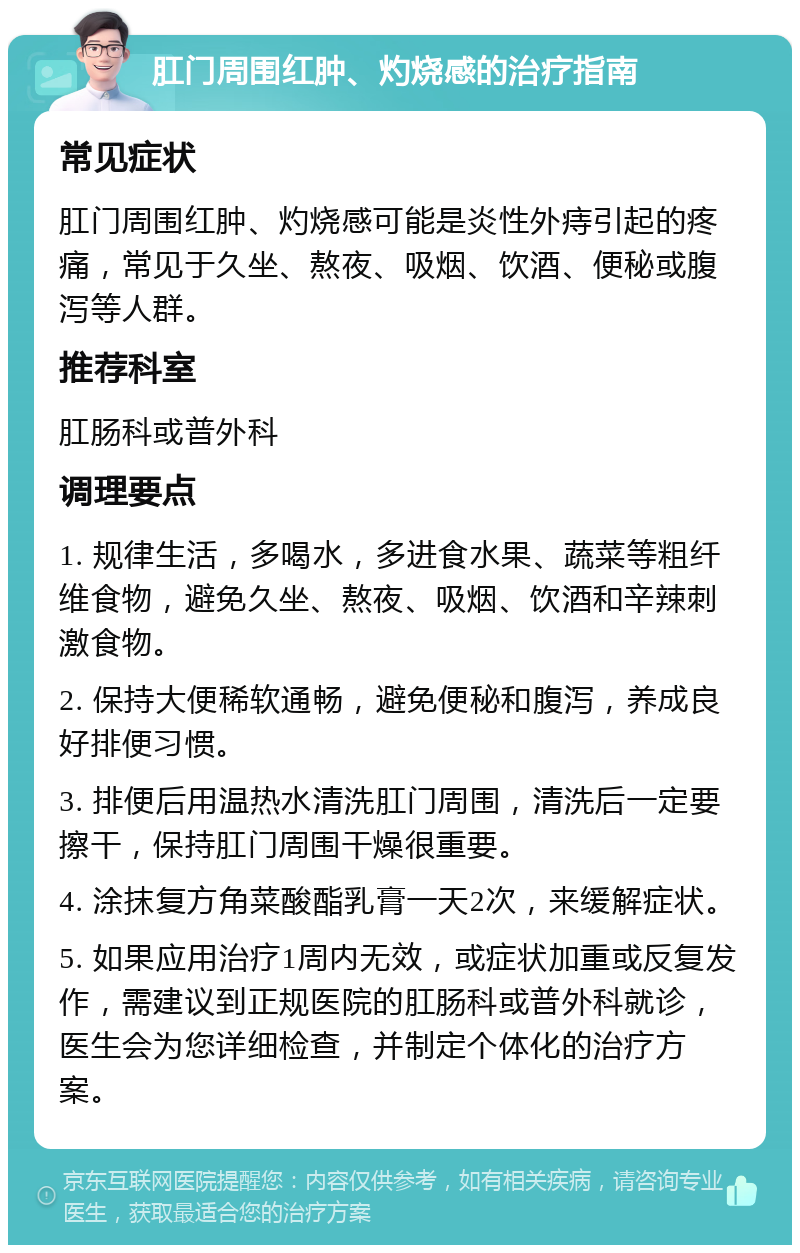 肛门周围红肿、灼烧感的治疗指南 常见症状 肛门周围红肿、灼烧感可能是炎性外痔引起的疼痛，常见于久坐、熬夜、吸烟、饮酒、便秘或腹泻等人群。 推荐科室 肛肠科或普外科 调理要点 1. 规律生活，多喝水，多进食水果、蔬菜等粗纤维食物，避免久坐、熬夜、吸烟、饮酒和辛辣刺激食物。 2. 保持大便稀软通畅，避免便秘和腹泻，养成良好排便习惯。 3. 排便后用温热水清洗肛门周围，清洗后一定要擦干，保持肛门周围干燥很重要。 4. 涂抹复方角菜酸酯乳膏一天2次，来缓解症状。 5. 如果应用治疗1周内无效，或症状加重或反复发作，需建议到正规医院的肛肠科或普外科就诊，医生会为您详细检查，并制定个体化的治疗方案。