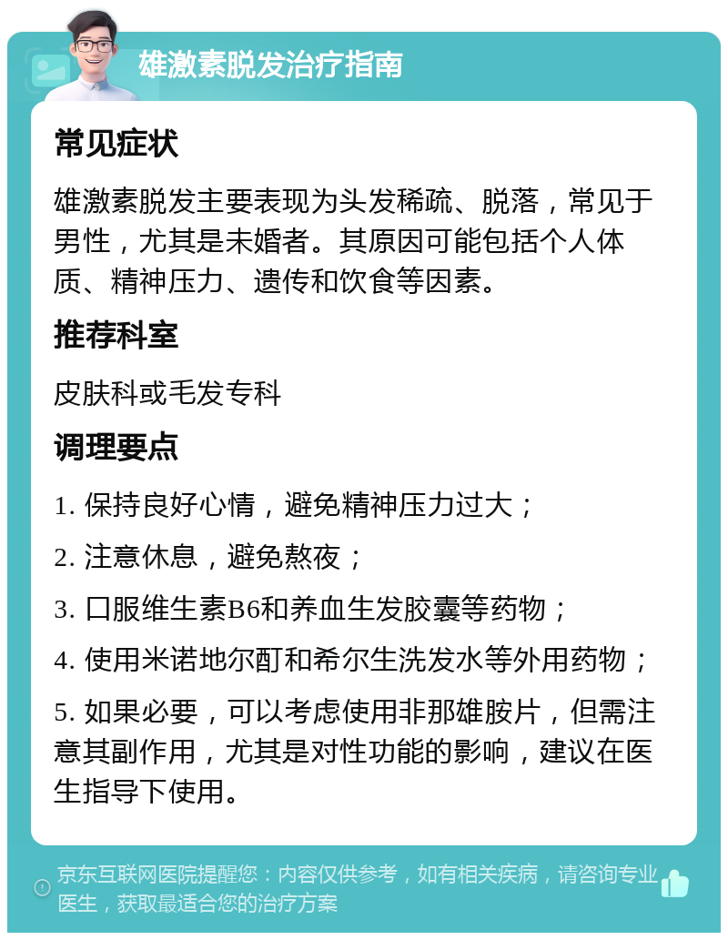 雄激素脱发治疗指南 常见症状 雄激素脱发主要表现为头发稀疏、脱落，常见于男性，尤其是未婚者。其原因可能包括个人体质、精神压力、遗传和饮食等因素。 推荐科室 皮肤科或毛发专科 调理要点 1. 保持良好心情，避免精神压力过大； 2. 注意休息，避免熬夜； 3. 口服维生素B6和养血生发胶囊等药物； 4. 使用米诺地尔酊和希尔生洗发水等外用药物； 5. 如果必要，可以考虑使用非那雄胺片，但需注意其副作用，尤其是对性功能的影响，建议在医生指导下使用。