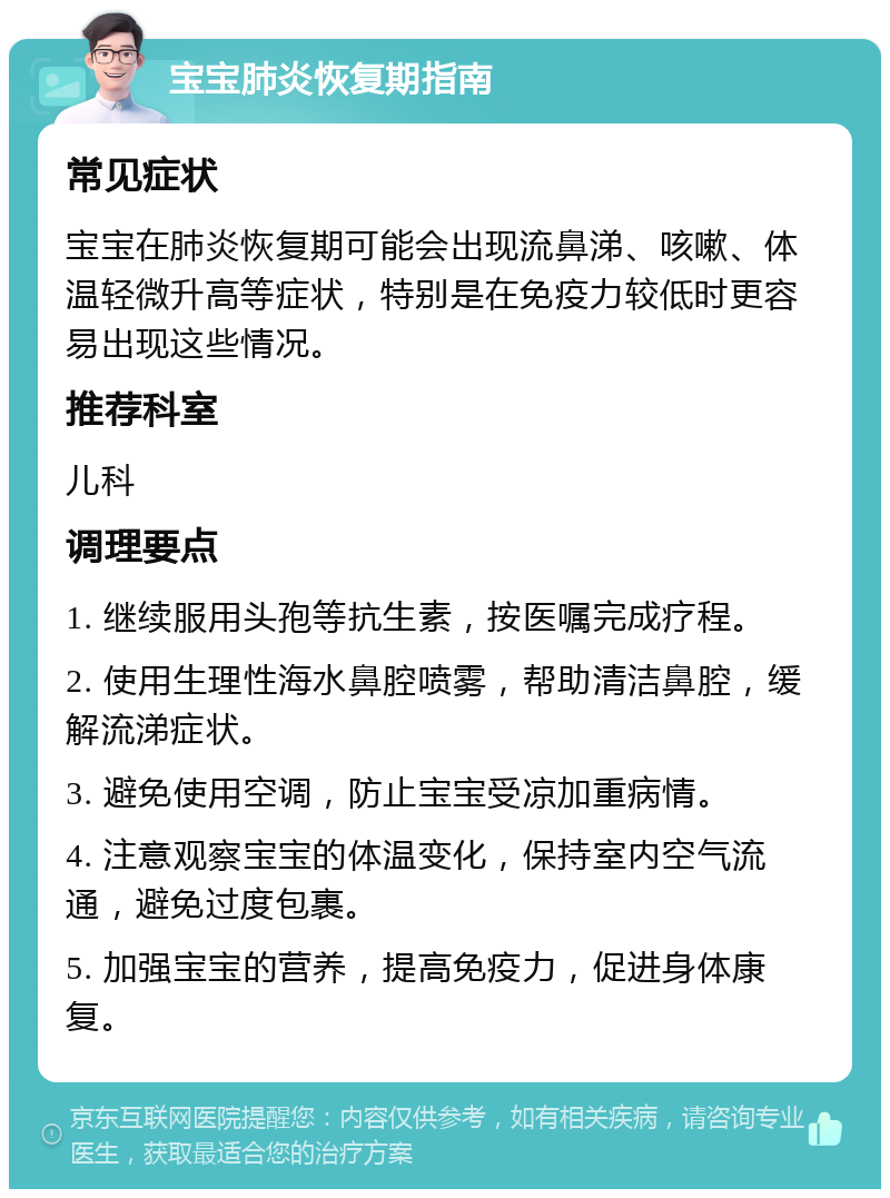 宝宝肺炎恢复期指南 常见症状 宝宝在肺炎恢复期可能会出现流鼻涕、咳嗽、体温轻微升高等症状，特别是在免疫力较低时更容易出现这些情况。 推荐科室 儿科 调理要点 1. 继续服用头孢等抗生素，按医嘱完成疗程。 2. 使用生理性海水鼻腔喷雾，帮助清洁鼻腔，缓解流涕症状。 3. 避免使用空调，防止宝宝受凉加重病情。 4. 注意观察宝宝的体温变化，保持室内空气流通，避免过度包裹。 5. 加强宝宝的营养，提高免疫力，促进身体康复。