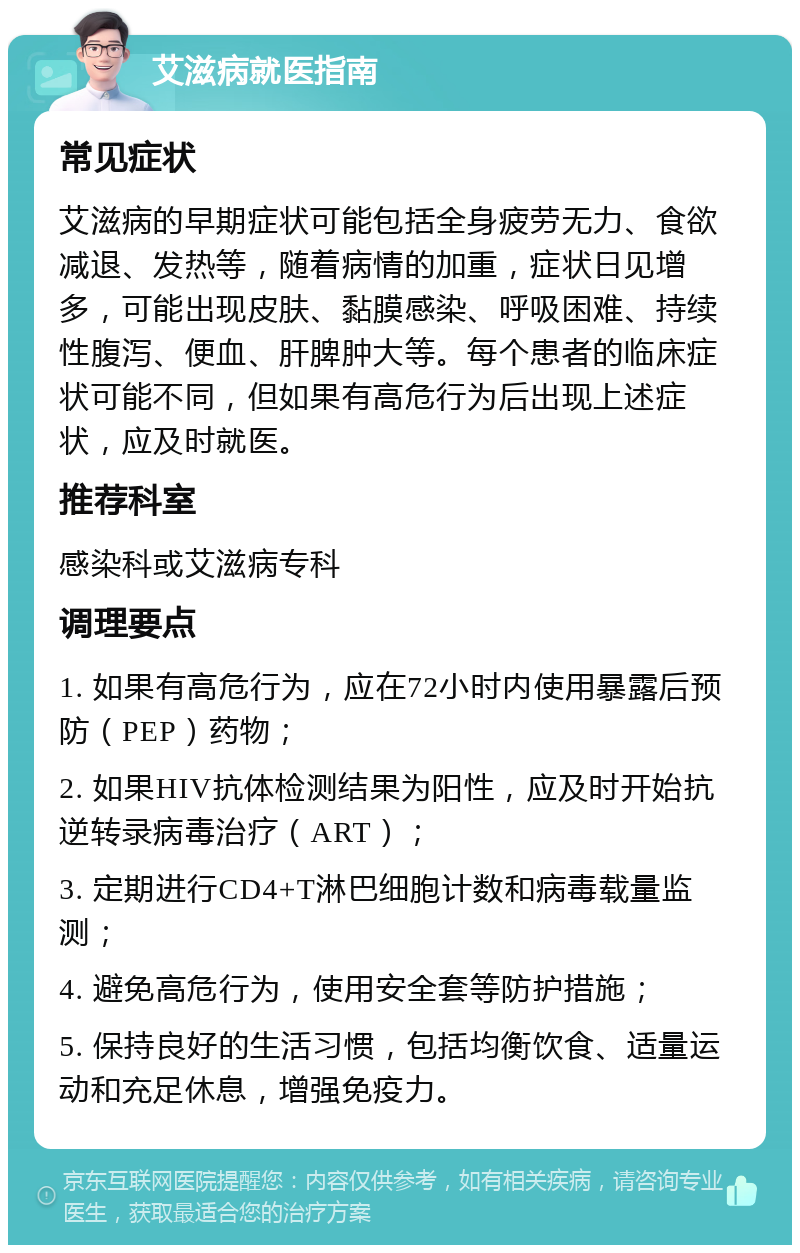 艾滋病就医指南 常见症状 艾滋病的早期症状可能包括全身疲劳无力、食欲减退、发热等，随着病情的加重，症状日见增多，可能出现皮肤、黏膜感染、呼吸困难、持续性腹泻、便血、肝脾肿大等。每个患者的临床症状可能不同，但如果有高危行为后出现上述症状，应及时就医。 推荐科室 感染科或艾滋病专科 调理要点 1. 如果有高危行为，应在72小时内使用暴露后预防（PEP）药物； 2. 如果HIV抗体检测结果为阳性，应及时开始抗逆转录病毒治疗（ART）； 3. 定期进行CD4+T淋巴细胞计数和病毒载量监测； 4. 避免高危行为，使用安全套等防护措施； 5. 保持良好的生活习惯，包括均衡饮食、适量运动和充足休息，增强免疫力。