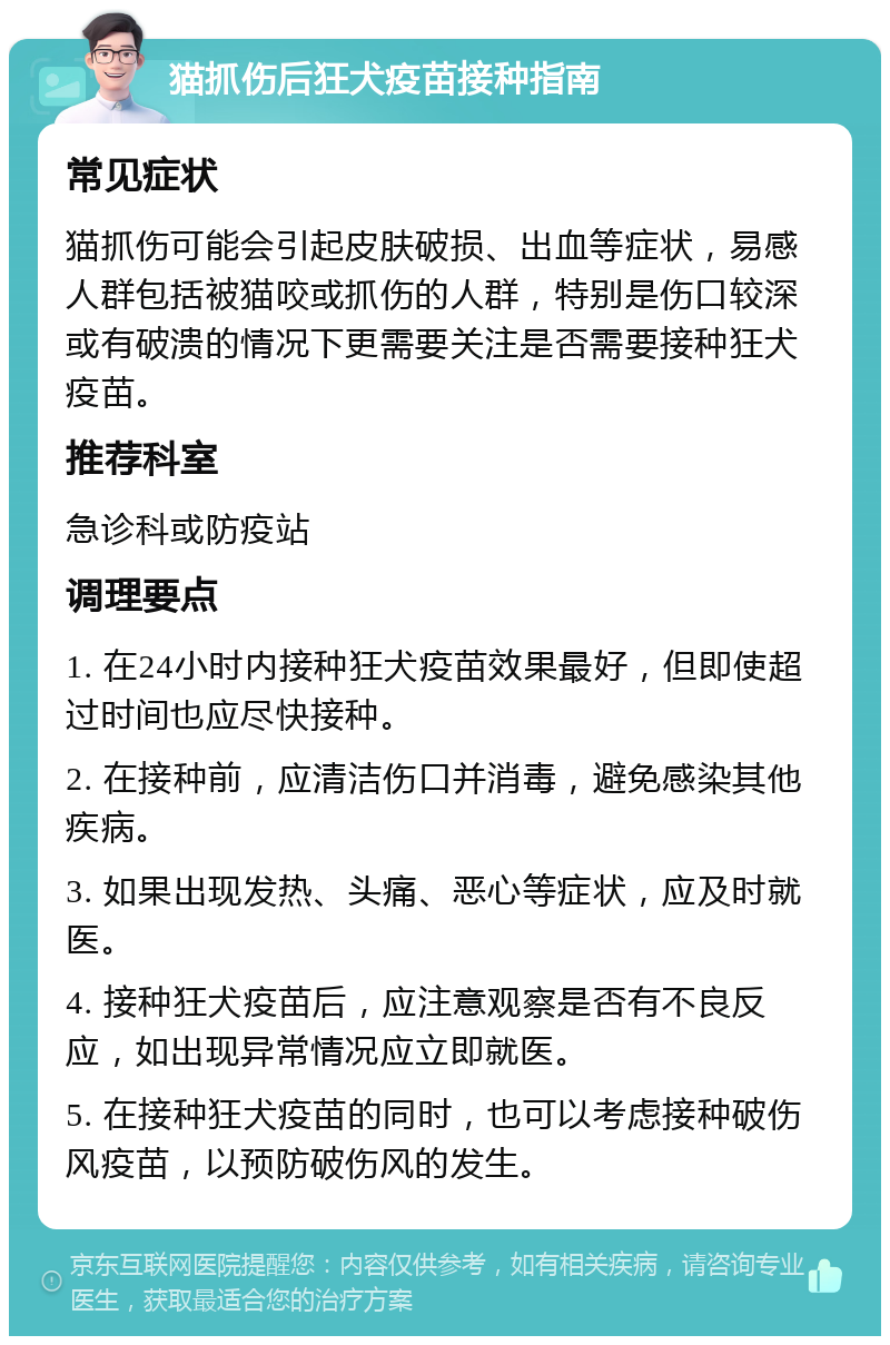 猫抓伤后狂犬疫苗接种指南 常见症状 猫抓伤可能会引起皮肤破损、出血等症状，易感人群包括被猫咬或抓伤的人群，特别是伤口较深或有破溃的情况下更需要关注是否需要接种狂犬疫苗。 推荐科室 急诊科或防疫站 调理要点 1. 在24小时内接种狂犬疫苗效果最好，但即使超过时间也应尽快接种。 2. 在接种前，应清洁伤口并消毒，避免感染其他疾病。 3. 如果出现发热、头痛、恶心等症状，应及时就医。 4. 接种狂犬疫苗后，应注意观察是否有不良反应，如出现异常情况应立即就医。 5. 在接种狂犬疫苗的同时，也可以考虑接种破伤风疫苗，以预防破伤风的发生。