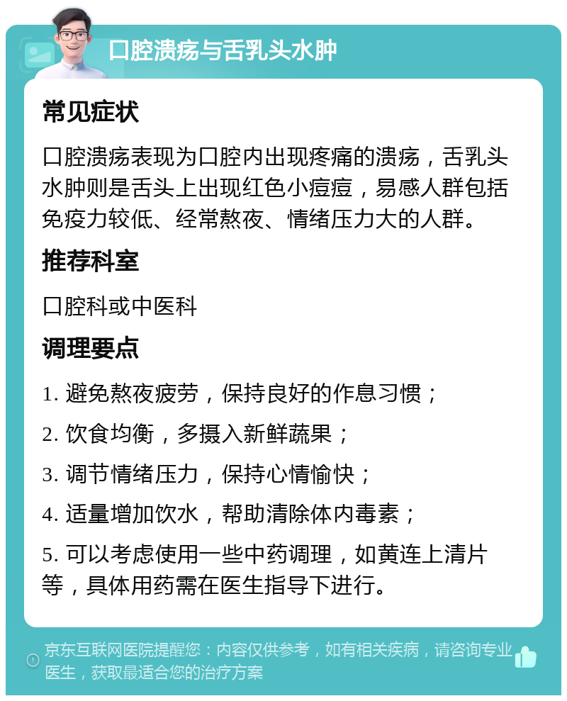 口腔溃疡与舌乳头水肿 常见症状 口腔溃疡表现为口腔内出现疼痛的溃疡，舌乳头水肿则是舌头上出现红色小痘痘，易感人群包括免疫力较低、经常熬夜、情绪压力大的人群。 推荐科室 口腔科或中医科 调理要点 1. 避免熬夜疲劳，保持良好的作息习惯； 2. 饮食均衡，多摄入新鲜蔬果； 3. 调节情绪压力，保持心情愉快； 4. 适量增加饮水，帮助清除体内毒素； 5. 可以考虑使用一些中药调理，如黄连上清片等，具体用药需在医生指导下进行。