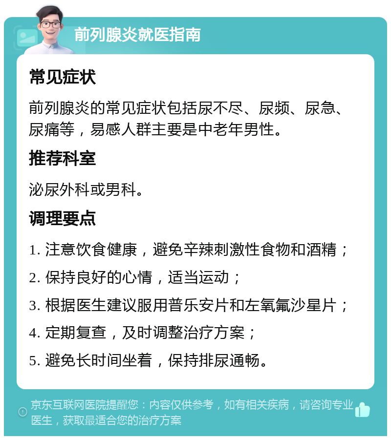 前列腺炎就医指南 常见症状 前列腺炎的常见症状包括尿不尽、尿频、尿急、尿痛等，易感人群主要是中老年男性。 推荐科室 泌尿外科或男科。 调理要点 1. 注意饮食健康，避免辛辣刺激性食物和酒精； 2. 保持良好的心情，适当运动； 3. 根据医生建议服用普乐安片和左氧氟沙星片； 4. 定期复查，及时调整治疗方案； 5. 避免长时间坐着，保持排尿通畅。