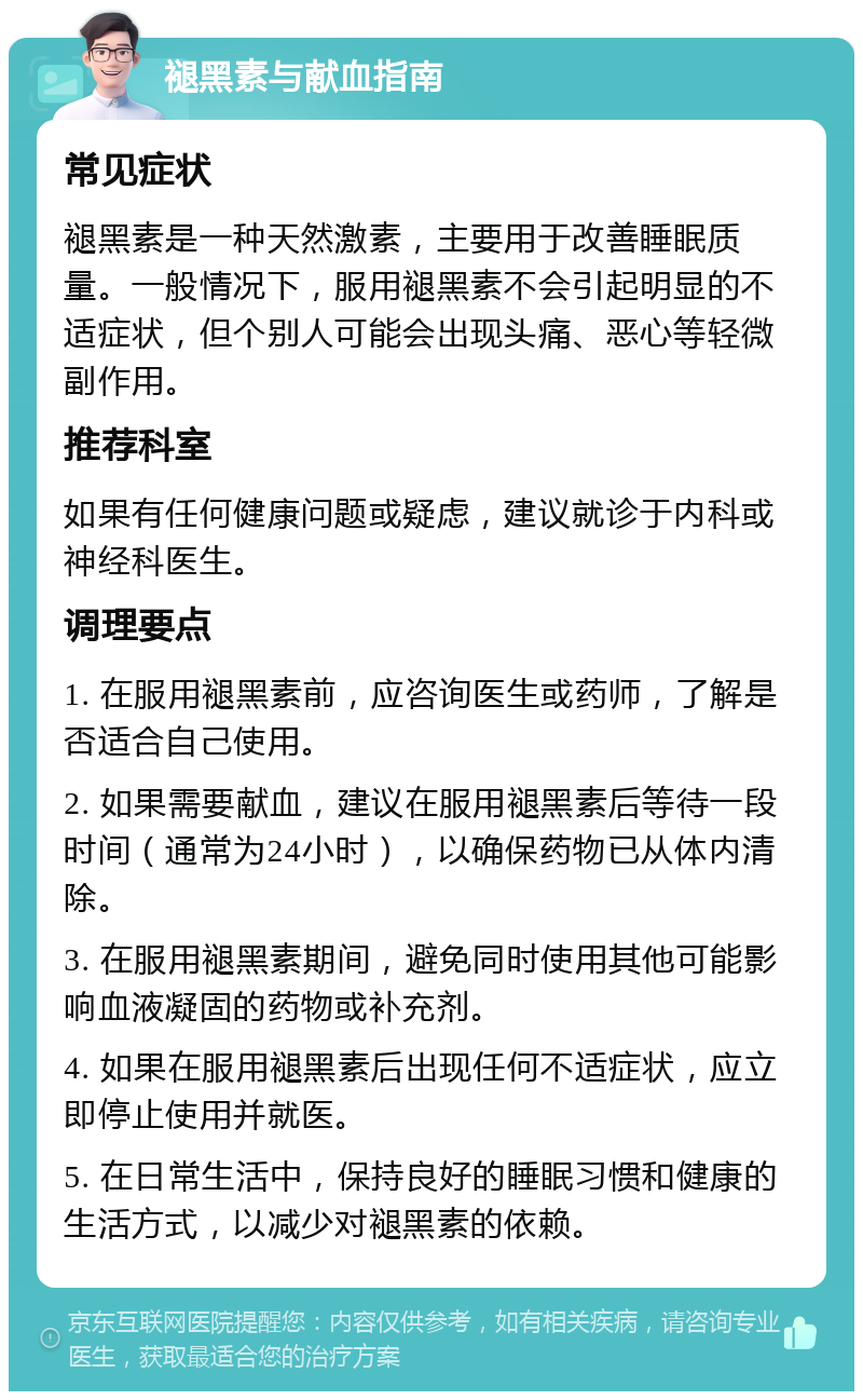 褪黑素与献血指南 常见症状 褪黑素是一种天然激素，主要用于改善睡眠质量。一般情况下，服用褪黑素不会引起明显的不适症状，但个别人可能会出现头痛、恶心等轻微副作用。 推荐科室 如果有任何健康问题或疑虑，建议就诊于内科或神经科医生。 调理要点 1. 在服用褪黑素前，应咨询医生或药师，了解是否适合自己使用。 2. 如果需要献血，建议在服用褪黑素后等待一段时间（通常为24小时），以确保药物已从体内清除。 3. 在服用褪黑素期间，避免同时使用其他可能影响血液凝固的药物或补充剂。 4. 如果在服用褪黑素后出现任何不适症状，应立即停止使用并就医。 5. 在日常生活中，保持良好的睡眠习惯和健康的生活方式，以减少对褪黑素的依赖。