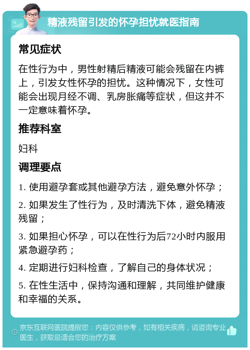 精液残留引发的怀孕担忧就医指南 常见症状 在性行为中，男性射精后精液可能会残留在内裤上，引发女性怀孕的担忧。这种情况下，女性可能会出现月经不调、乳房胀痛等症状，但这并不一定意味着怀孕。 推荐科室 妇科 调理要点 1. 使用避孕套或其他避孕方法，避免意外怀孕； 2. 如果发生了性行为，及时清洗下体，避免精液残留； 3. 如果担心怀孕，可以在性行为后72小时内服用紧急避孕药； 4. 定期进行妇科检查，了解自己的身体状况； 5. 在性生活中，保持沟通和理解，共同维护健康和幸福的关系。