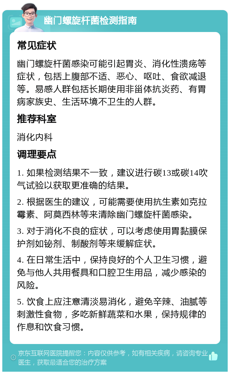 幽门螺旋杆菌检测指南 常见症状 幽门螺旋杆菌感染可能引起胃炎、消化性溃疡等症状，包括上腹部不适、恶心、呕吐、食欲减退等。易感人群包括长期使用非甾体抗炎药、有胃病家族史、生活环境不卫生的人群。 推荐科室 消化内科 调理要点 1. 如果检测结果不一致，建议进行碳13或碳14吹气试验以获取更准确的结果。 2. 根据医生的建议，可能需要使用抗生素如克拉霉素、阿莫西林等来清除幽门螺旋杆菌感染。 3. 对于消化不良的症状，可以考虑使用胃黏膜保护剂如铋剂、制酸剂等来缓解症状。 4. 在日常生活中，保持良好的个人卫生习惯，避免与他人共用餐具和口腔卫生用品，减少感染的风险。 5. 饮食上应注意清淡易消化，避免辛辣、油腻等刺激性食物，多吃新鲜蔬菜和水果，保持规律的作息和饮食习惯。