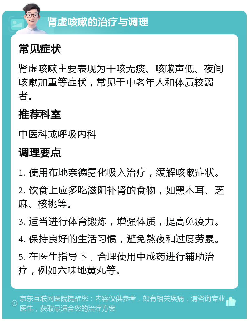 肾虚咳嗽的治疗与调理 常见症状 肾虚咳嗽主要表现为干咳无痰、咳嗽声低、夜间咳嗽加重等症状，常见于中老年人和体质较弱者。 推荐科室 中医科或呼吸内科 调理要点 1. 使用布地奈德雾化吸入治疗，缓解咳嗽症状。 2. 饮食上应多吃滋阴补肾的食物，如黑木耳、芝麻、核桃等。 3. 适当进行体育锻炼，增强体质，提高免疫力。 4. 保持良好的生活习惯，避免熬夜和过度劳累。 5. 在医生指导下，合理使用中成药进行辅助治疗，例如六味地黄丸等。