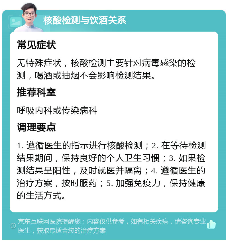 核酸检测与饮酒关系 常见症状 无特殊症状，核酸检测主要针对病毒感染的检测，喝酒或抽烟不会影响检测结果。 推荐科室 呼吸内科或传染病科 调理要点 1. 遵循医生的指示进行核酸检测；2. 在等待检测结果期间，保持良好的个人卫生习惯；3. 如果检测结果呈阳性，及时就医并隔离；4. 遵循医生的治疗方案，按时服药；5. 加强免疫力，保持健康的生活方式。