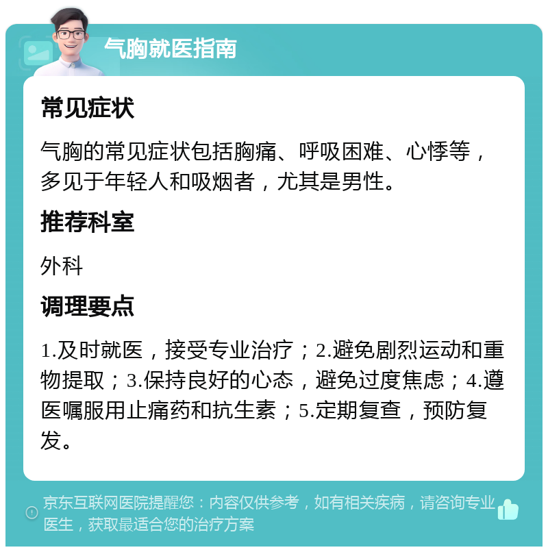 气胸就医指南 常见症状 气胸的常见症状包括胸痛、呼吸困难、心悸等，多见于年轻人和吸烟者，尤其是男性。 推荐科室 外科 调理要点 1.及时就医，接受专业治疗；2.避免剧烈运动和重物提取；3.保持良好的心态，避免过度焦虑；4.遵医嘱服用止痛药和抗生素；5.定期复查，预防复发。