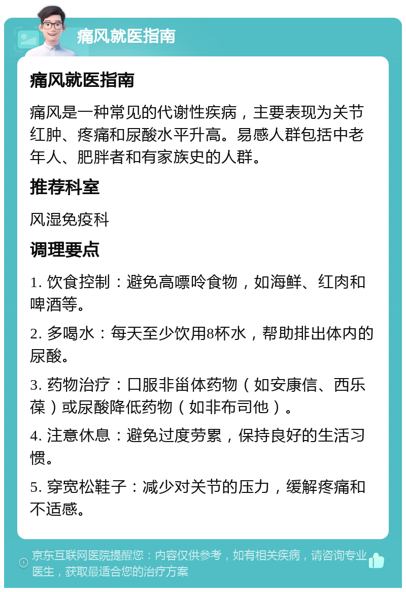 痛风就医指南 痛风就医指南 痛风是一种常见的代谢性疾病，主要表现为关节红肿、疼痛和尿酸水平升高。易感人群包括中老年人、肥胖者和有家族史的人群。 推荐科室 风湿免疫科 调理要点 1. 饮食控制：避免高嘌呤食物，如海鲜、红肉和啤酒等。 2. 多喝水：每天至少饮用8杯水，帮助排出体内的尿酸。 3. 药物治疗：口服非甾体药物（如安康信、西乐葆）或尿酸降低药物（如非布司他）。 4. 注意休息：避免过度劳累，保持良好的生活习惯。 5. 穿宽松鞋子：减少对关节的压力，缓解疼痛和不适感。