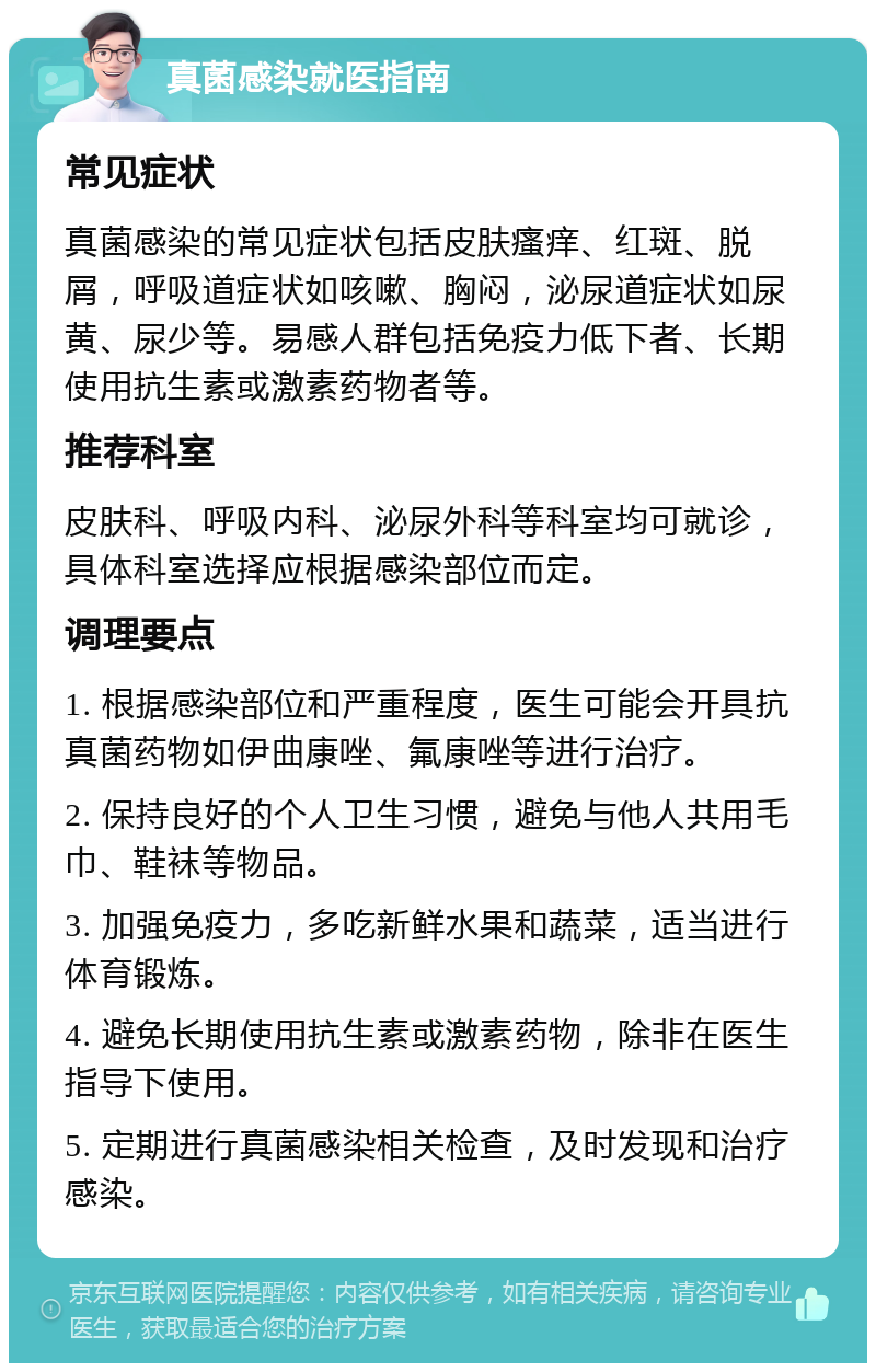 真菌感染就医指南 常见症状 真菌感染的常见症状包括皮肤瘙痒、红斑、脱屑，呼吸道症状如咳嗽、胸闷，泌尿道症状如尿黄、尿少等。易感人群包括免疫力低下者、长期使用抗生素或激素药物者等。 推荐科室 皮肤科、呼吸内科、泌尿外科等科室均可就诊，具体科室选择应根据感染部位而定。 调理要点 1. 根据感染部位和严重程度，医生可能会开具抗真菌药物如伊曲康唑、氟康唑等进行治疗。 2. 保持良好的个人卫生习惯，避免与他人共用毛巾、鞋袜等物品。 3. 加强免疫力，多吃新鲜水果和蔬菜，适当进行体育锻炼。 4. 避免长期使用抗生素或激素药物，除非在医生指导下使用。 5. 定期进行真菌感染相关检查，及时发现和治疗感染。