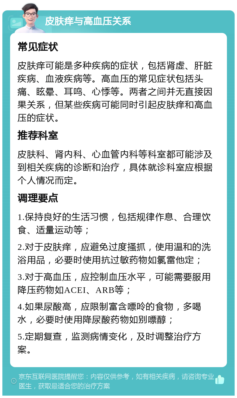 皮肤痒与高血压关系 常见症状 皮肤痒可能是多种疾病的症状，包括肾虚、肝脏疾病、血液疾病等。高血压的常见症状包括头痛、眩晕、耳鸣、心悸等。两者之间并无直接因果关系，但某些疾病可能同时引起皮肤痒和高血压的症状。 推荐科室 皮肤科、肾内科、心血管内科等科室都可能涉及到相关疾病的诊断和治疗，具体就诊科室应根据个人情况而定。 调理要点 1.保持良好的生活习惯，包括规律作息、合理饮食、适量运动等； 2.对于皮肤痒，应避免过度搔抓，使用温和的洗浴用品，必要时使用抗过敏药物如氯雷他定； 3.对于高血压，应控制血压水平，可能需要服用降压药物如ACEI、ARB等； 4.如果尿酸高，应限制富含嘌呤的食物，多喝水，必要时使用降尿酸药物如别嘌醇； 5.定期复查，监测病情变化，及时调整治疗方案。