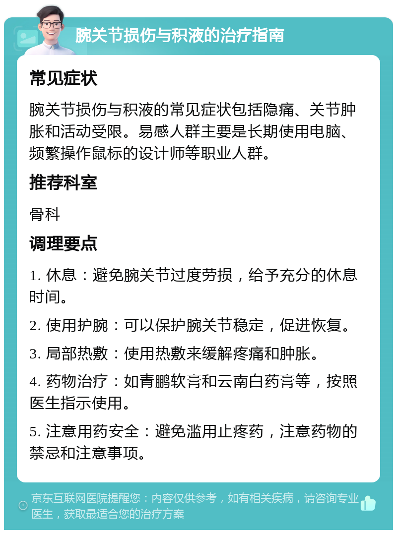 腕关节损伤与积液的治疗指南 常见症状 腕关节损伤与积液的常见症状包括隐痛、关节肿胀和活动受限。易感人群主要是长期使用电脑、频繁操作鼠标的设计师等职业人群。 推荐科室 骨科 调理要点 1. 休息：避免腕关节过度劳损，给予充分的休息时间。 2. 使用护腕：可以保护腕关节稳定，促进恢复。 3. 局部热敷：使用热敷来缓解疼痛和肿胀。 4. 药物治疗：如青鹏软膏和云南白药膏等，按照医生指示使用。 5. 注意用药安全：避免滥用止疼药，注意药物的禁忌和注意事项。