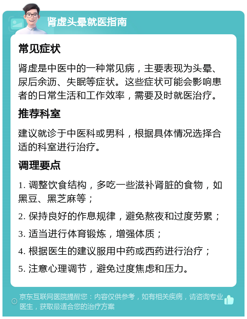 肾虚头晕就医指南 常见症状 肾虚是中医中的一种常见病，主要表现为头晕、尿后余沥、失眠等症状。这些症状可能会影响患者的日常生活和工作效率，需要及时就医治疗。 推荐科室 建议就诊于中医科或男科，根据具体情况选择合适的科室进行治疗。 调理要点 1. 调整饮食结构，多吃一些滋补肾脏的食物，如黑豆、黑芝麻等； 2. 保持良好的作息规律，避免熬夜和过度劳累； 3. 适当进行体育锻炼，增强体质； 4. 根据医生的建议服用中药或西药进行治疗； 5. 注意心理调节，避免过度焦虑和压力。