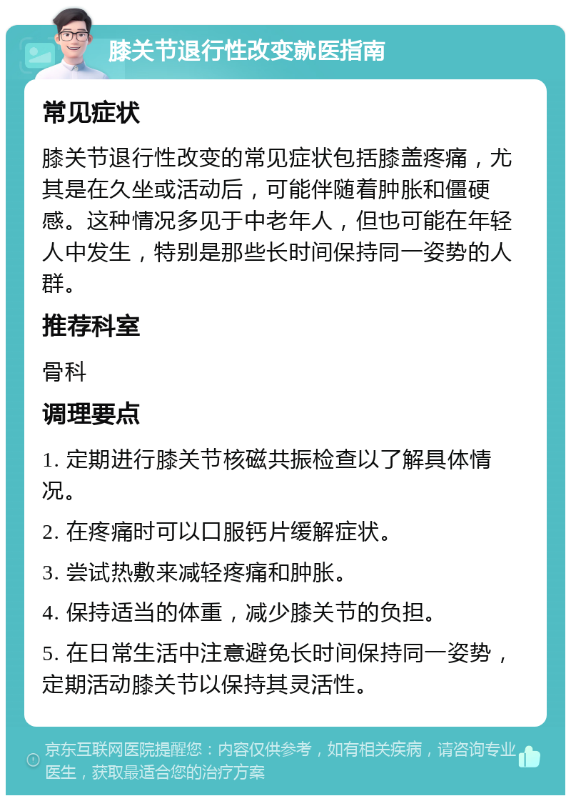 膝关节退行性改变就医指南 常见症状 膝关节退行性改变的常见症状包括膝盖疼痛，尤其是在久坐或活动后，可能伴随着肿胀和僵硬感。这种情况多见于中老年人，但也可能在年轻人中发生，特别是那些长时间保持同一姿势的人群。 推荐科室 骨科 调理要点 1. 定期进行膝关节核磁共振检查以了解具体情况。 2. 在疼痛时可以口服钙片缓解症状。 3. 尝试热敷来减轻疼痛和肿胀。 4. 保持适当的体重，减少膝关节的负担。 5. 在日常生活中注意避免长时间保持同一姿势，定期活动膝关节以保持其灵活性。