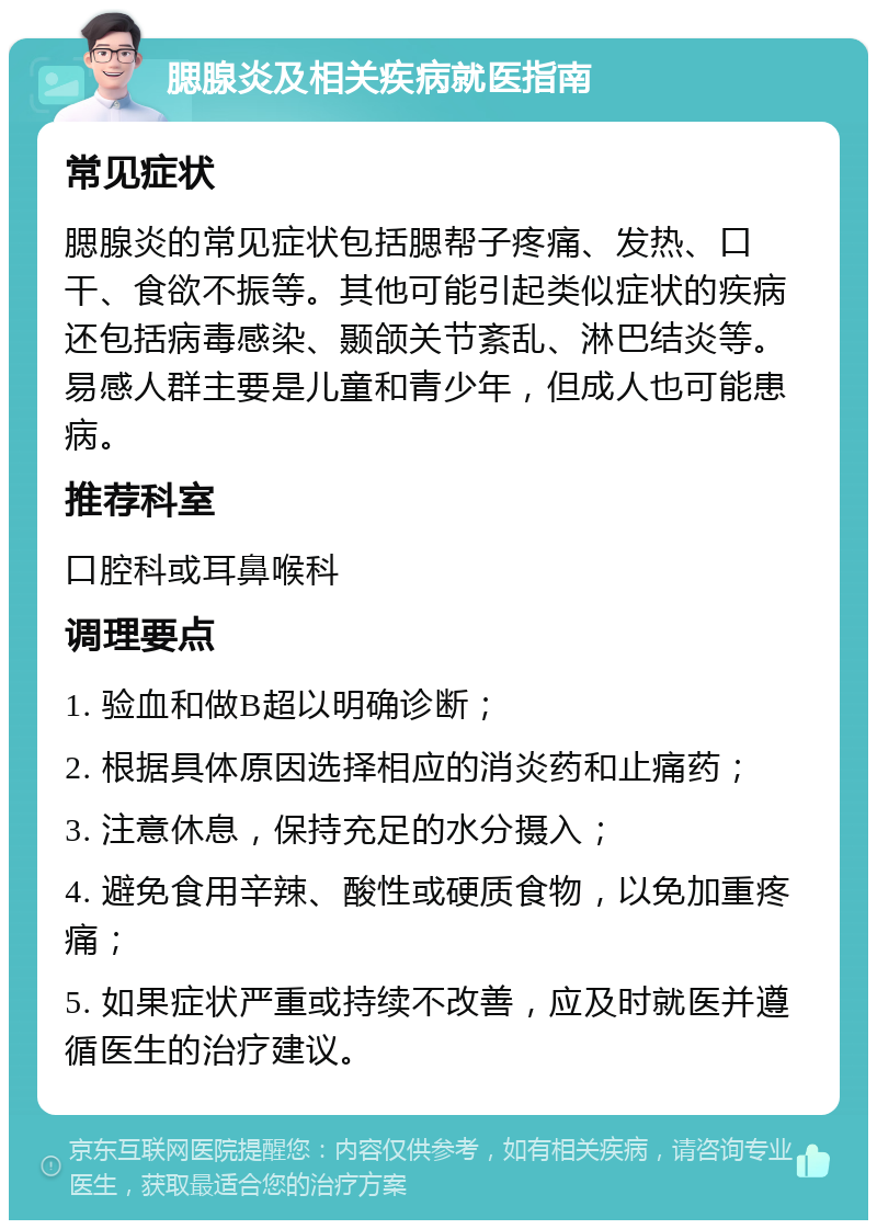 腮腺炎及相关疾病就医指南 常见症状 腮腺炎的常见症状包括腮帮子疼痛、发热、口干、食欲不振等。其他可能引起类似症状的疾病还包括病毒感染、颞颌关节紊乱、淋巴结炎等。易感人群主要是儿童和青少年，但成人也可能患病。 推荐科室 口腔科或耳鼻喉科 调理要点 1. 验血和做B超以明确诊断； 2. 根据具体原因选择相应的消炎药和止痛药； 3. 注意休息，保持充足的水分摄入； 4. 避免食用辛辣、酸性或硬质食物，以免加重疼痛； 5. 如果症状严重或持续不改善，应及时就医并遵循医生的治疗建议。