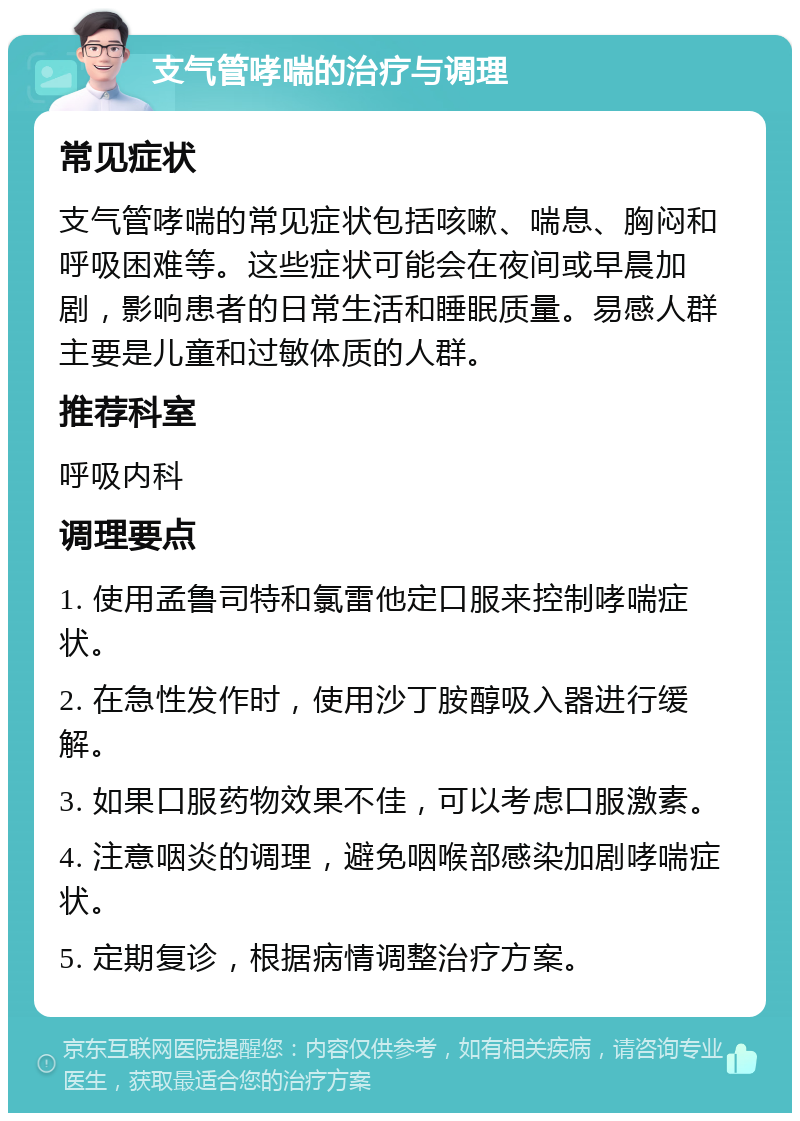 支气管哮喘的治疗与调理 常见症状 支气管哮喘的常见症状包括咳嗽、喘息、胸闷和呼吸困难等。这些症状可能会在夜间或早晨加剧，影响患者的日常生活和睡眠质量。易感人群主要是儿童和过敏体质的人群。 推荐科室 呼吸内科 调理要点 1. 使用孟鲁司特和氯雷他定口服来控制哮喘症状。 2. 在急性发作时，使用沙丁胺醇吸入器进行缓解。 3. 如果口服药物效果不佳，可以考虑口服激素。 4. 注意咽炎的调理，避免咽喉部感染加剧哮喘症状。 5. 定期复诊，根据病情调整治疗方案。