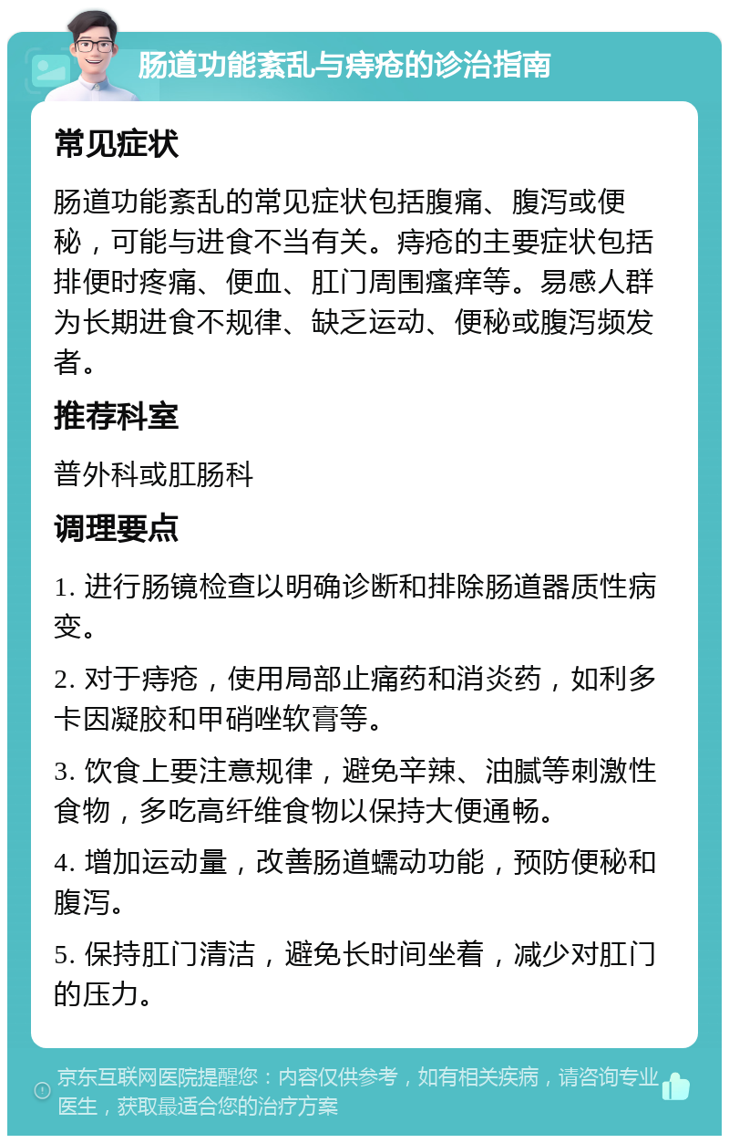 肠道功能紊乱与痔疮的诊治指南 常见症状 肠道功能紊乱的常见症状包括腹痛、腹泻或便秘，可能与进食不当有关。痔疮的主要症状包括排便时疼痛、便血、肛门周围瘙痒等。易感人群为长期进食不规律、缺乏运动、便秘或腹泻频发者。 推荐科室 普外科或肛肠科 调理要点 1. 进行肠镜检查以明确诊断和排除肠道器质性病变。 2. 对于痔疮，使用局部止痛药和消炎药，如利多卡因凝胶和甲硝唑软膏等。 3. 饮食上要注意规律，避免辛辣、油腻等刺激性食物，多吃高纤维食物以保持大便通畅。 4. 增加运动量，改善肠道蠕动功能，预防便秘和腹泻。 5. 保持肛门清洁，避免长时间坐着，减少对肛门的压力。