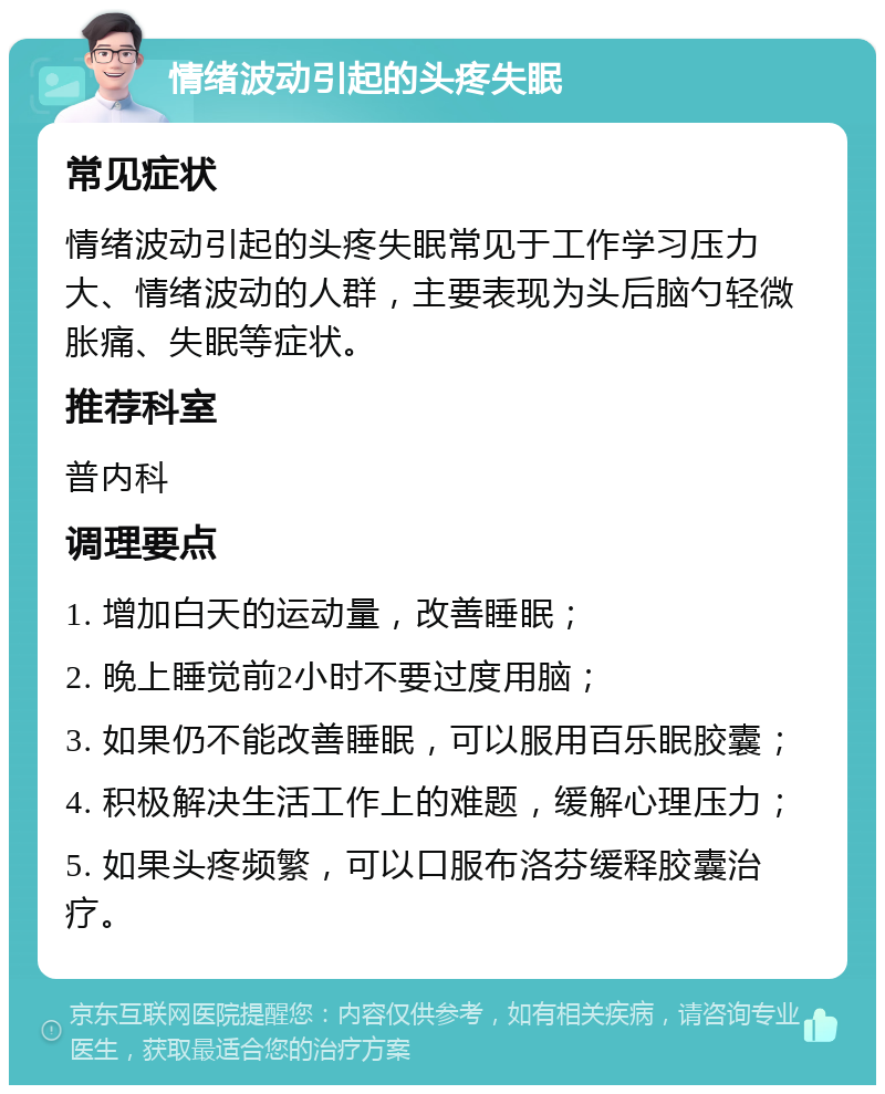 情绪波动引起的头疼失眠 常见症状 情绪波动引起的头疼失眠常见于工作学习压力大、情绪波动的人群，主要表现为头后脑勺轻微胀痛、失眠等症状。 推荐科室 普内科 调理要点 1. 增加白天的运动量，改善睡眠； 2. 晚上睡觉前2小时不要过度用脑； 3. 如果仍不能改善睡眠，可以服用百乐眠胶囊； 4. 积极解决生活工作上的难题，缓解心理压力； 5. 如果头疼频繁，可以口服布洛芬缓释胶囊治疗。