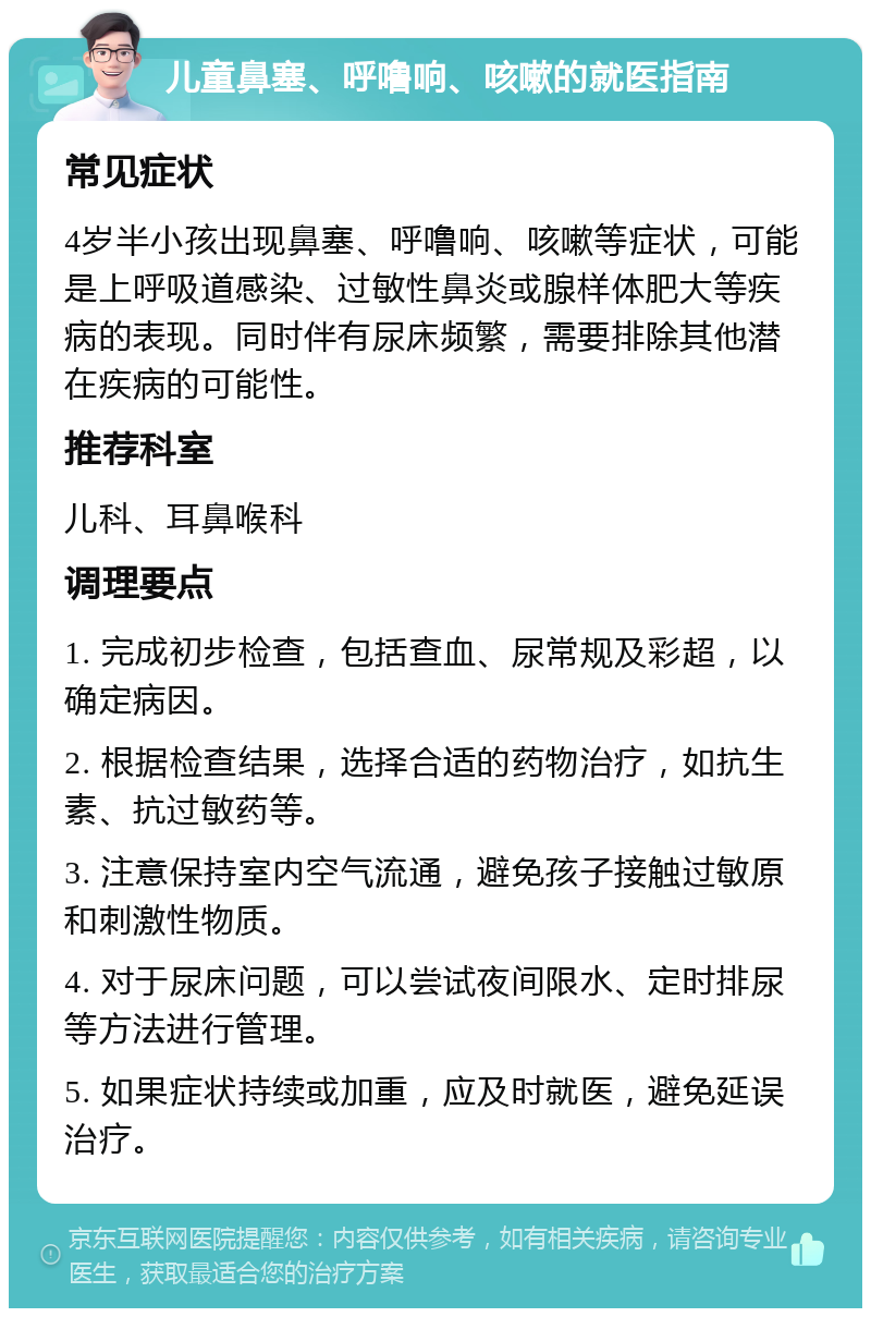 儿童鼻塞、呼噜响、咳嗽的就医指南 常见症状 4岁半小孩出现鼻塞、呼噜响、咳嗽等症状，可能是上呼吸道感染、过敏性鼻炎或腺样体肥大等疾病的表现。同时伴有尿床频繁，需要排除其他潜在疾病的可能性。 推荐科室 儿科、耳鼻喉科 调理要点 1. 完成初步检查，包括查血、尿常规及彩超，以确定病因。 2. 根据检查结果，选择合适的药物治疗，如抗生素、抗过敏药等。 3. 注意保持室内空气流通，避免孩子接触过敏原和刺激性物质。 4. 对于尿床问题，可以尝试夜间限水、定时排尿等方法进行管理。 5. 如果症状持续或加重，应及时就医，避免延误治疗。