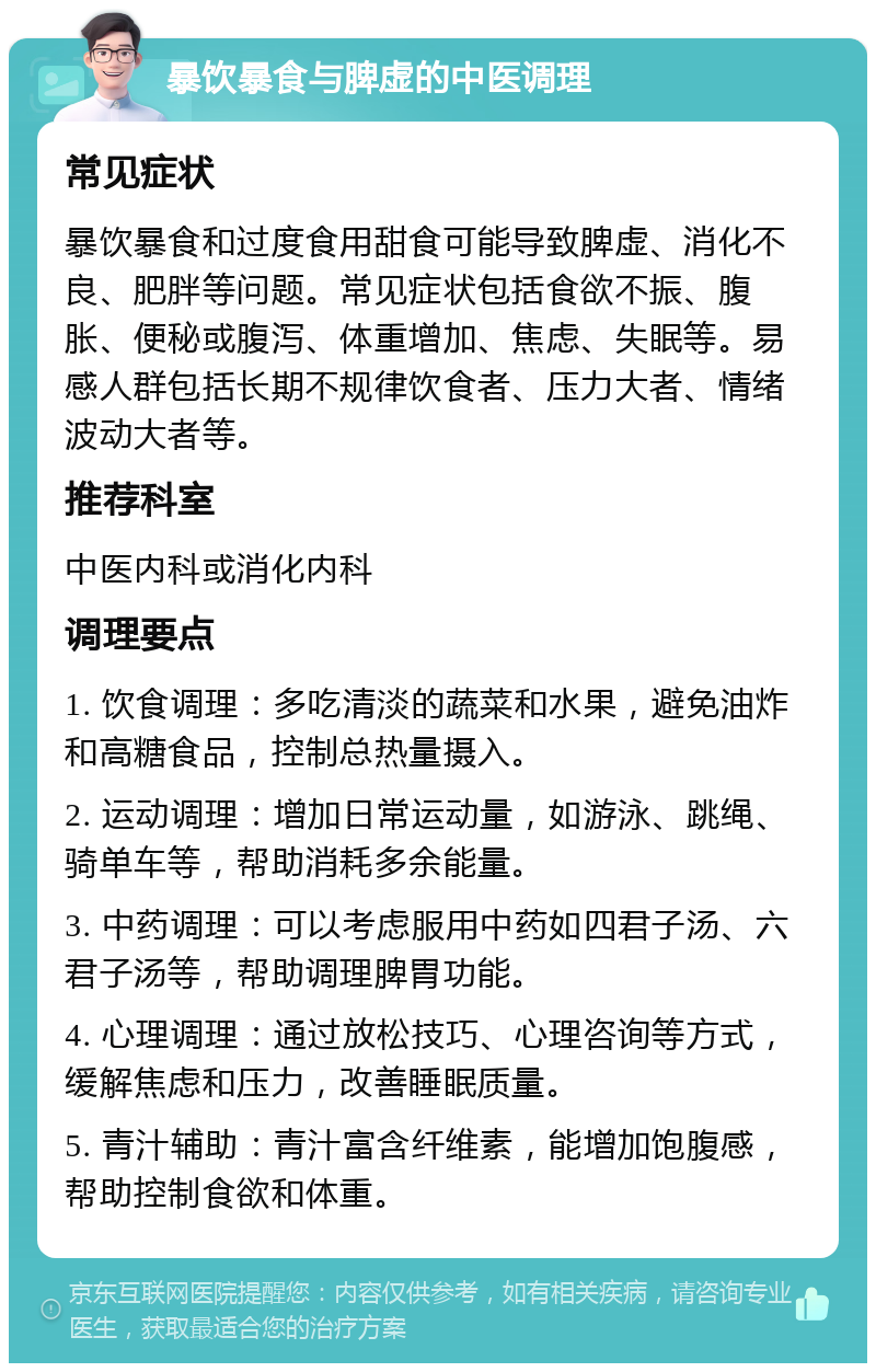 暴饮暴食与脾虚的中医调理 常见症状 暴饮暴食和过度食用甜食可能导致脾虚、消化不良、肥胖等问题。常见症状包括食欲不振、腹胀、便秘或腹泻、体重增加、焦虑、失眠等。易感人群包括长期不规律饮食者、压力大者、情绪波动大者等。 推荐科室 中医内科或消化内科 调理要点 1. 饮食调理：多吃清淡的蔬菜和水果，避免油炸和高糖食品，控制总热量摄入。 2. 运动调理：增加日常运动量，如游泳、跳绳、骑单车等，帮助消耗多余能量。 3. 中药调理：可以考虑服用中药如四君子汤、六君子汤等，帮助调理脾胃功能。 4. 心理调理：通过放松技巧、心理咨询等方式，缓解焦虑和压力，改善睡眠质量。 5. 青汁辅助：青汁富含纤维素，能增加饱腹感，帮助控制食欲和体重。