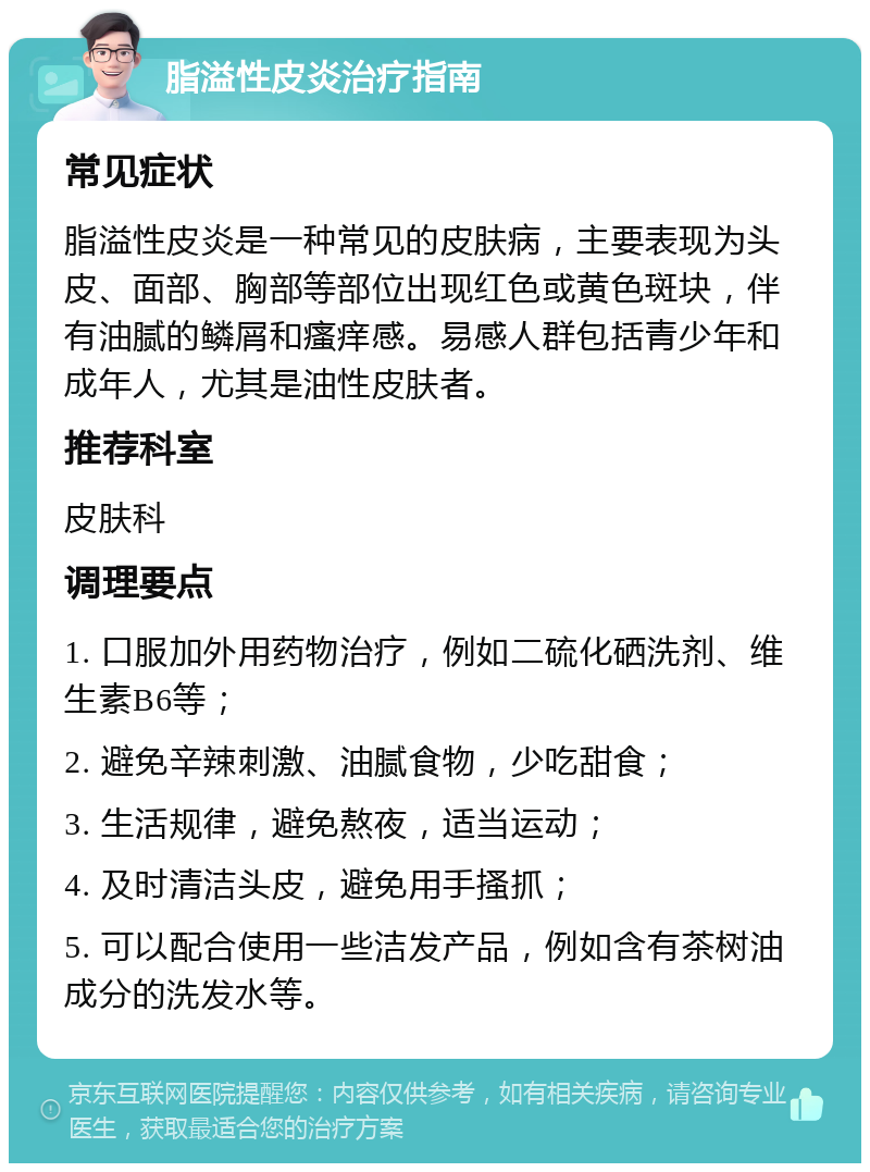 脂溢性皮炎治疗指南 常见症状 脂溢性皮炎是一种常见的皮肤病，主要表现为头皮、面部、胸部等部位出现红色或黄色斑块，伴有油腻的鳞屑和瘙痒感。易感人群包括青少年和成年人，尤其是油性皮肤者。 推荐科室 皮肤科 调理要点 1. 口服加外用药物治疗，例如二硫化硒洗剂、维生素B6等； 2. 避免辛辣刺激、油腻食物，少吃甜食； 3. 生活规律，避免熬夜，适当运动； 4. 及时清洁头皮，避免用手搔抓； 5. 可以配合使用一些洁发产品，例如含有茶树油成分的洗发水等。