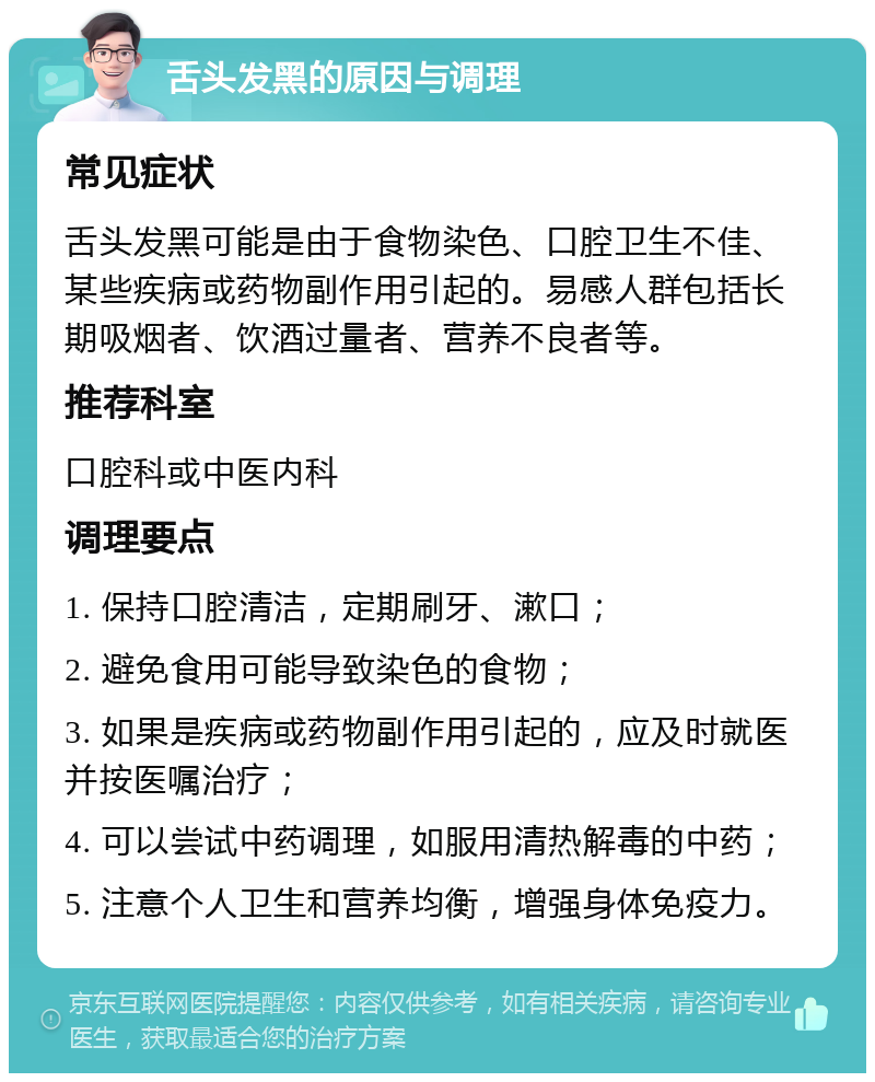 舌头发黑的原因与调理 常见症状 舌头发黑可能是由于食物染色、口腔卫生不佳、某些疾病或药物副作用引起的。易感人群包括长期吸烟者、饮酒过量者、营养不良者等。 推荐科室 口腔科或中医内科 调理要点 1. 保持口腔清洁，定期刷牙、漱口； 2. 避免食用可能导致染色的食物； 3. 如果是疾病或药物副作用引起的，应及时就医并按医嘱治疗； 4. 可以尝试中药调理，如服用清热解毒的中药； 5. 注意个人卫生和营养均衡，增强身体免疫力。