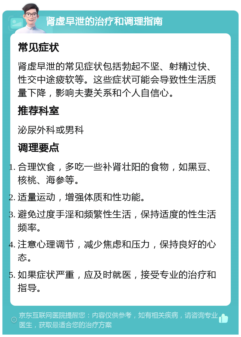 肾虚早泄的治疗和调理指南 常见症状 肾虚早泄的常见症状包括勃起不坚、射精过快、性交中途疲软等。这些症状可能会导致性生活质量下降，影响夫妻关系和个人自信心。 推荐科室 泌尿外科或男科 调理要点 合理饮食，多吃一些补肾壮阳的食物，如黑豆、核桃、海参等。 适量运动，增强体质和性功能。 避免过度手淫和频繁性生活，保持适度的性生活频率。 注意心理调节，减少焦虑和压力，保持良好的心态。 如果症状严重，应及时就医，接受专业的治疗和指导。