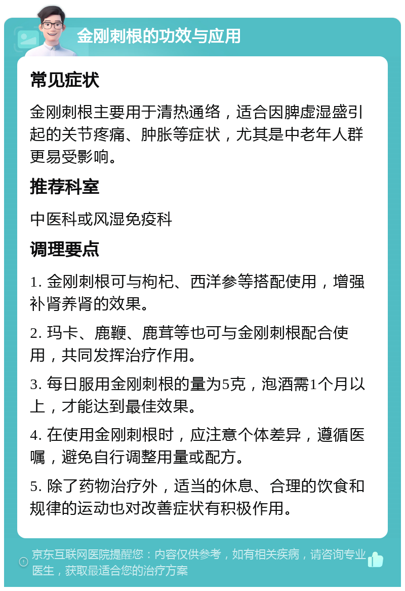 金刚刺根的功效与应用 常见症状 金刚刺根主要用于清热通络，适合因脾虚湿盛引起的关节疼痛、肿胀等症状，尤其是中老年人群更易受影响。 推荐科室 中医科或风湿免疫科 调理要点 1. 金刚刺根可与枸杞、西洋参等搭配使用，增强补肾养肾的效果。 2. 玛卡、鹿鞭、鹿茸等也可与金刚刺根配合使用，共同发挥治疗作用。 3. 每日服用金刚刺根的量为5克，泡酒需1个月以上，才能达到最佳效果。 4. 在使用金刚刺根时，应注意个体差异，遵循医嘱，避免自行调整用量或配方。 5. 除了药物治疗外，适当的休息、合理的饮食和规律的运动也对改善症状有积极作用。