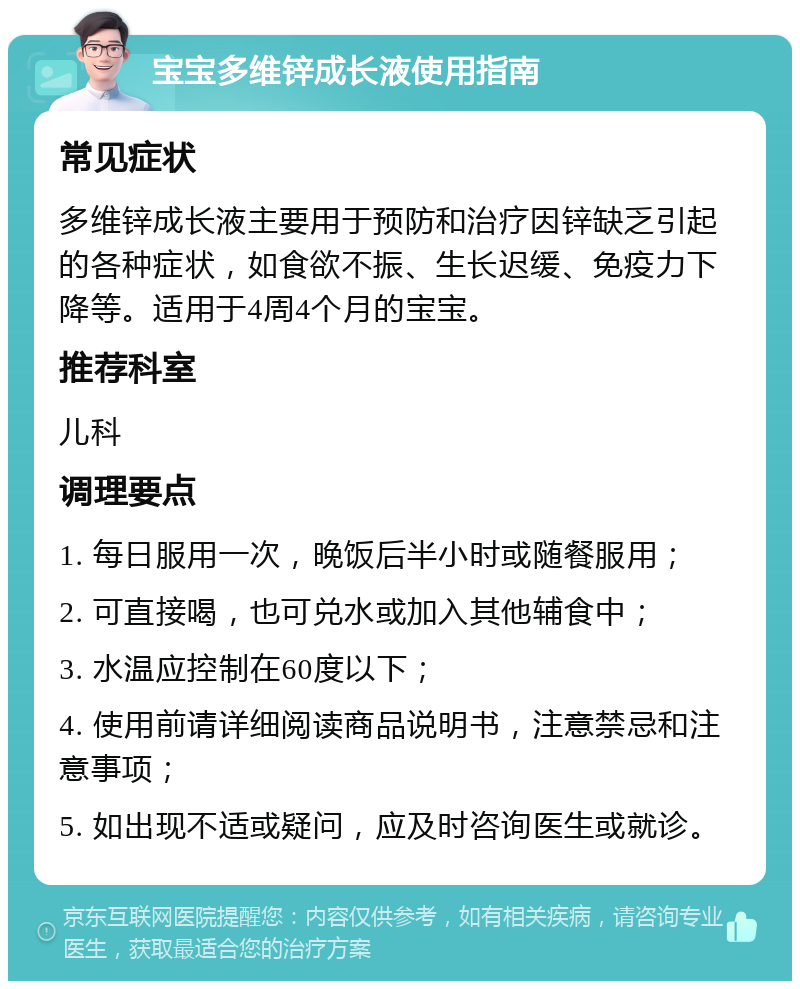 宝宝多维锌成长液使用指南 常见症状 多维锌成长液主要用于预防和治疗因锌缺乏引起的各种症状，如食欲不振、生长迟缓、免疫力下降等。适用于4周4个月的宝宝。 推荐科室 儿科 调理要点 1. 每日服用一次，晚饭后半小时或随餐服用； 2. 可直接喝，也可兑水或加入其他辅食中； 3. 水温应控制在60度以下； 4. 使用前请详细阅读商品说明书，注意禁忌和注意事项； 5. 如出现不适或疑问，应及时咨询医生或就诊。