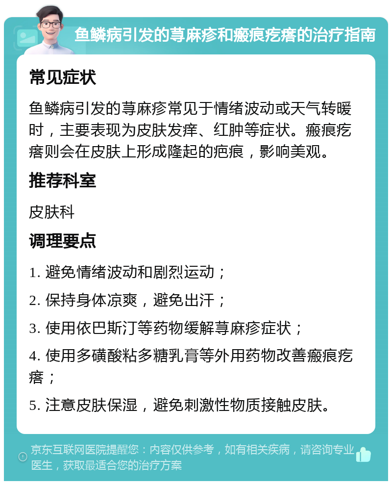 鱼鳞病引发的荨麻疹和瘢痕疙瘩的治疗指南 常见症状 鱼鳞病引发的荨麻疹常见于情绪波动或天气转暖时，主要表现为皮肤发痒、红肿等症状。瘢痕疙瘩则会在皮肤上形成隆起的疤痕，影响美观。 推荐科室 皮肤科 调理要点 1. 避免情绪波动和剧烈运动； 2. 保持身体凉爽，避免出汗； 3. 使用依巴斯汀等药物缓解荨麻疹症状； 4. 使用多磺酸粘多糖乳膏等外用药物改善瘢痕疙瘩； 5. 注意皮肤保湿，避免刺激性物质接触皮肤。