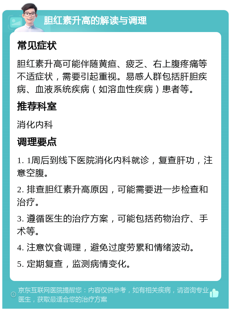 胆红素升高的解读与调理 常见症状 胆红素升高可能伴随黄疸、疲乏、右上腹疼痛等不适症状，需要引起重视。易感人群包括肝胆疾病、血液系统疾病（如溶血性疾病）患者等。 推荐科室 消化内科 调理要点 1. 1周后到线下医院消化内科就诊，复查肝功，注意空腹。 2. 排查胆红素升高原因，可能需要进一步检查和治疗。 3. 遵循医生的治疗方案，可能包括药物治疗、手术等。 4. 注意饮食调理，避免过度劳累和情绪波动。 5. 定期复查，监测病情变化。