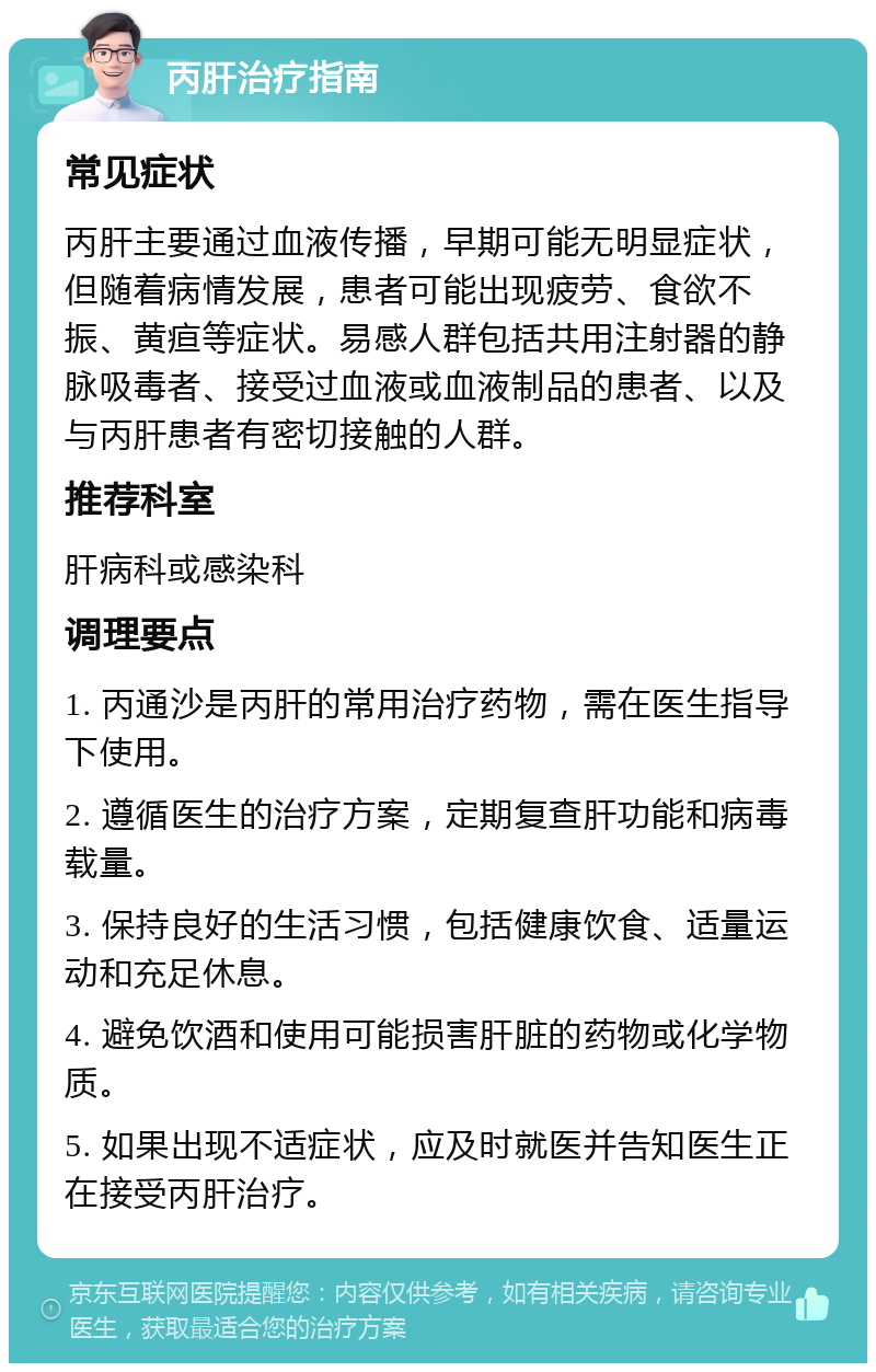 丙肝治疗指南 常见症状 丙肝主要通过血液传播，早期可能无明显症状，但随着病情发展，患者可能出现疲劳、食欲不振、黄疸等症状。易感人群包括共用注射器的静脉吸毒者、接受过血液或血液制品的患者、以及与丙肝患者有密切接触的人群。 推荐科室 肝病科或感染科 调理要点 1. 丙通沙是丙肝的常用治疗药物，需在医生指导下使用。 2. 遵循医生的治疗方案，定期复查肝功能和病毒载量。 3. 保持良好的生活习惯，包括健康饮食、适量运动和充足休息。 4. 避免饮酒和使用可能损害肝脏的药物或化学物质。 5. 如果出现不适症状，应及时就医并告知医生正在接受丙肝治疗。