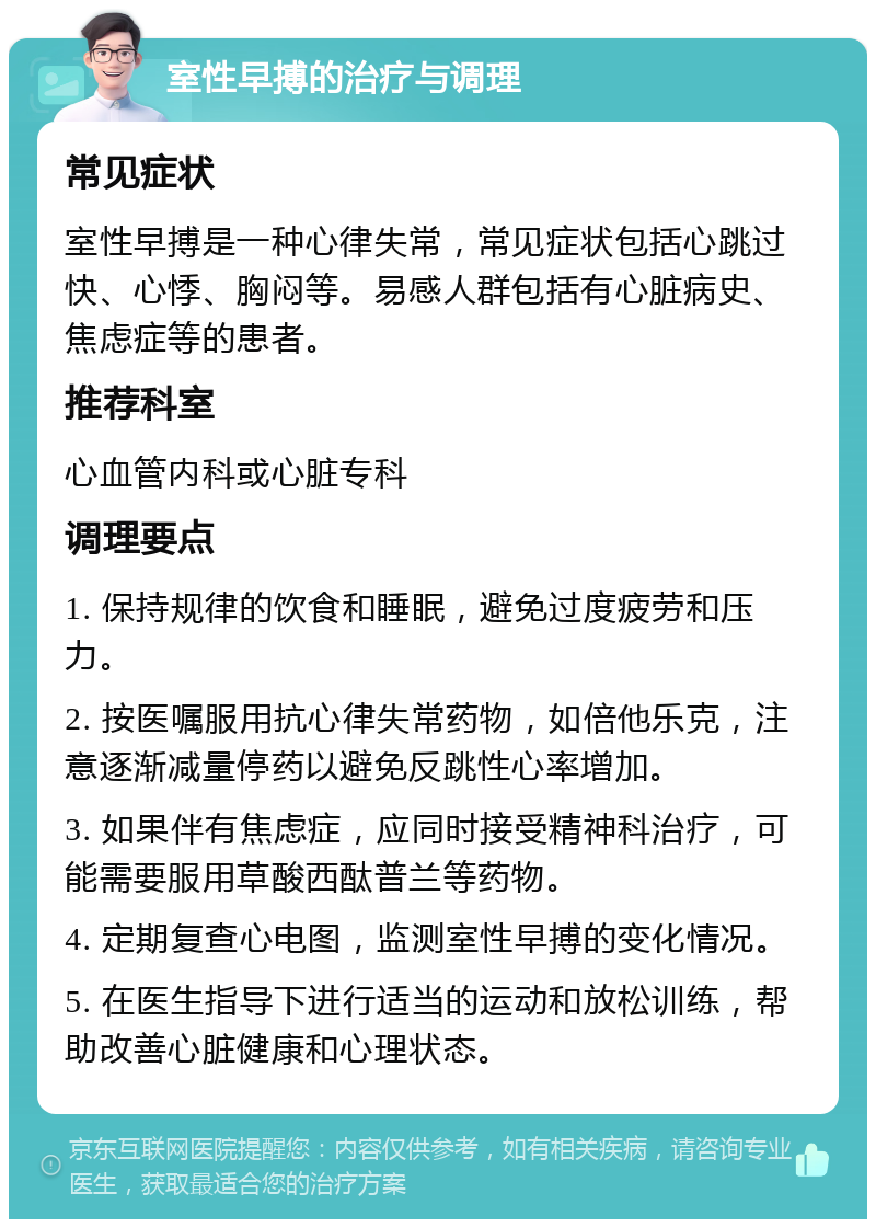 室性早搏的治疗与调理 常见症状 室性早搏是一种心律失常，常见症状包括心跳过快、心悸、胸闷等。易感人群包括有心脏病史、焦虑症等的患者。 推荐科室 心血管内科或心脏专科 调理要点 1. 保持规律的饮食和睡眠，避免过度疲劳和压力。 2. 按医嘱服用抗心律失常药物，如倍他乐克，注意逐渐减量停药以避免反跳性心率增加。 3. 如果伴有焦虑症，应同时接受精神科治疗，可能需要服用草酸西酞普兰等药物。 4. 定期复查心电图，监测室性早搏的变化情况。 5. 在医生指导下进行适当的运动和放松训练，帮助改善心脏健康和心理状态。