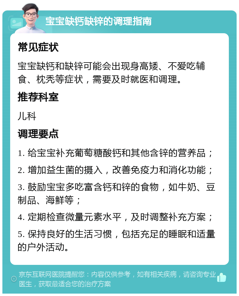 宝宝缺钙缺锌的调理指南 常见症状 宝宝缺钙和缺锌可能会出现身高矮、不爱吃辅食、枕秃等症状，需要及时就医和调理。 推荐科室 儿科 调理要点 1. 给宝宝补充葡萄糖酸钙和其他含锌的营养品； 2. 增加益生菌的摄入，改善免疫力和消化功能； 3. 鼓励宝宝多吃富含钙和锌的食物，如牛奶、豆制品、海鲜等； 4. 定期检查微量元素水平，及时调整补充方案； 5. 保持良好的生活习惯，包括充足的睡眠和适量的户外活动。