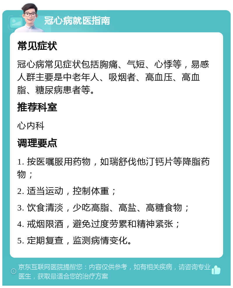 冠心病就医指南 常见症状 冠心病常见症状包括胸痛、气短、心悸等，易感人群主要是中老年人、吸烟者、高血压、高血脂、糖尿病患者等。 推荐科室 心内科 调理要点 1. 按医嘱服用药物，如瑞舒伐他汀钙片等降脂药物； 2. 适当运动，控制体重； 3. 饮食清淡，少吃高脂、高盐、高糖食物； 4. 戒烟限酒，避免过度劳累和精神紧张； 5. 定期复查，监测病情变化。