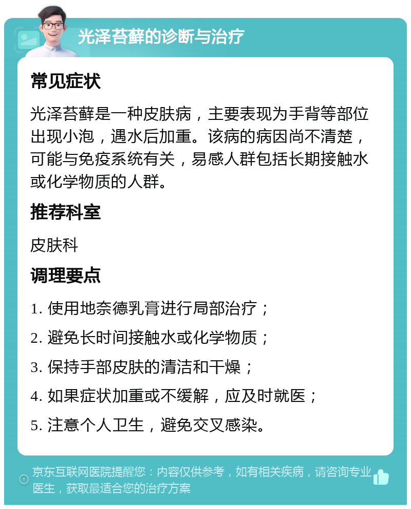 光泽苔藓的诊断与治疗 常见症状 光泽苔藓是一种皮肤病，主要表现为手背等部位出现小泡，遇水后加重。该病的病因尚不清楚，可能与免疫系统有关，易感人群包括长期接触水或化学物质的人群。 推荐科室 皮肤科 调理要点 1. 使用地奈德乳膏进行局部治疗； 2. 避免长时间接触水或化学物质； 3. 保持手部皮肤的清洁和干燥； 4. 如果症状加重或不缓解，应及时就医； 5. 注意个人卫生，避免交叉感染。