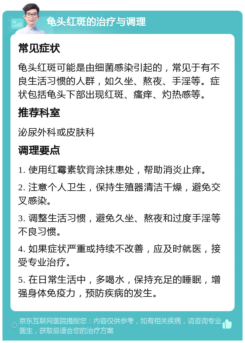 龟头红斑的治疗与调理 常见症状 龟头红斑可能是由细菌感染引起的，常见于有不良生活习惯的人群，如久坐、熬夜、手淫等。症状包括龟头下部出现红斑、瘙痒、灼热感等。 推荐科室 泌尿外科或皮肤科 调理要点 1. 使用红霉素软膏涂抹患处，帮助消炎止痒。 2. 注意个人卫生，保持生殖器清洁干燥，避免交叉感染。 3. 调整生活习惯，避免久坐、熬夜和过度手淫等不良习惯。 4. 如果症状严重或持续不改善，应及时就医，接受专业治疗。 5. 在日常生活中，多喝水，保持充足的睡眠，增强身体免疫力，预防疾病的发生。