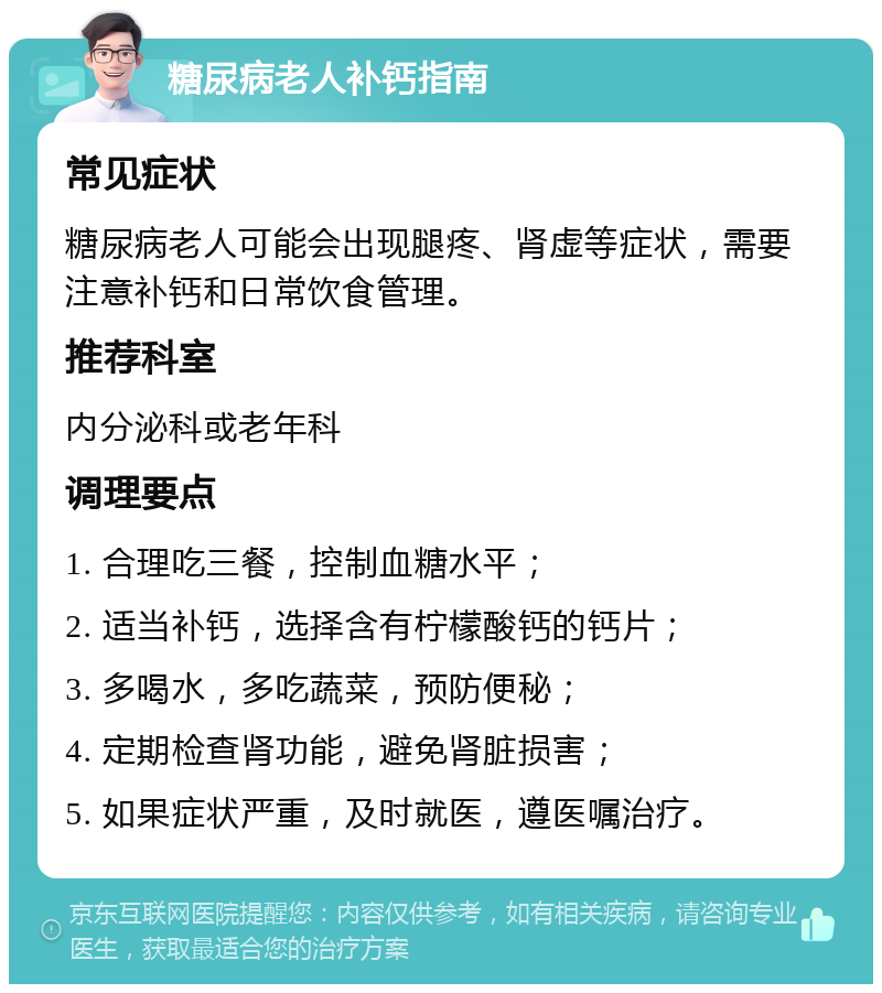 糖尿病老人补钙指南 常见症状 糖尿病老人可能会出现腿疼、肾虚等症状，需要注意补钙和日常饮食管理。 推荐科室 内分泌科或老年科 调理要点 1. 合理吃三餐，控制血糖水平； 2. 适当补钙，选择含有柠檬酸钙的钙片； 3. 多喝水，多吃蔬菜，预防便秘； 4. 定期检查肾功能，避免肾脏损害； 5. 如果症状严重，及时就医，遵医嘱治疗。